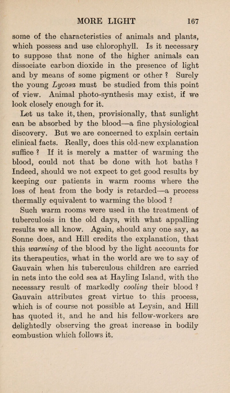 some of the characteristics of animals and plants, which possess and use chlorophyll. Is it necessary to suppose that none of the higher animals can dissociate carbon dioxide in the presence of light and by means of some pigment or other ? Surely the young Lycosa must be studied from this point of view. Animal photo-synthesis may exist, if we look closely enough for it. Let us take it, then, provisionally, that sunlight can be absorbed by the blood—a fine physiological discovery. But we are concerned to explain certain clinical facts. Really, does this old-new explanation suffice ? If it is merely a matter of warming the blood, could not that be done with hot baths ? Indeed, should we not expect to get good results by keeping our patients in warm rooms where the loss of heat from the body is retarded—a process thermally equivalent to warming the blood ? Such warm rooms were used in the treatment of tuberculosis in the old days, with what appalling results we all know. Again, should any one say, as Sonne does, and Hill credits the explanation, that this warming of the blood by the light accounts for its therapeutics, what in the world are we to say of Gauvain when his tuberculous children are carried in nets into the cold sea at Hayling Island, with the necessary result of markedly cooling their blood ? Gauvain attributes great virtue to this process, which is of course not possible at Leysin, and Hill has quoted it, and he and his fellow-workers are delightedly observing the great increase in bodily combustion which follows it.