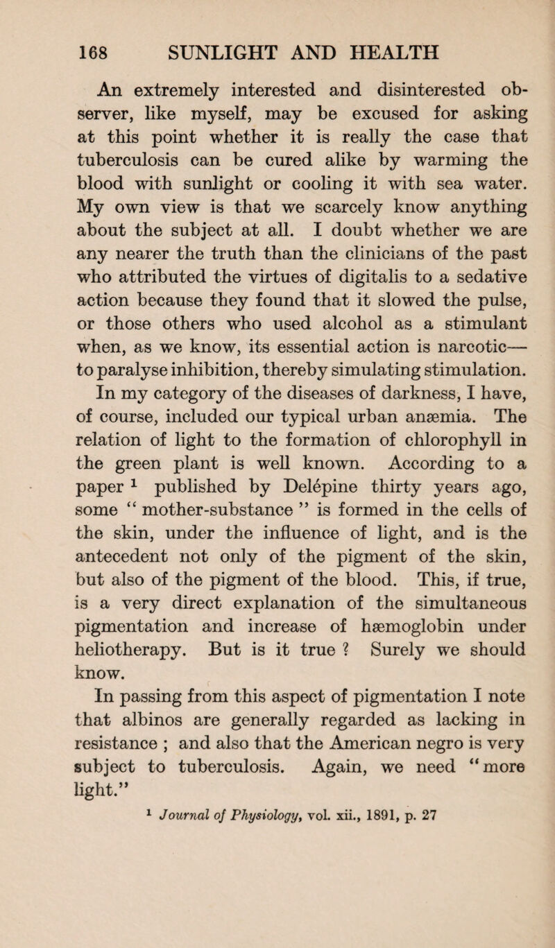 An extremely interested and disinterested ob¬ server, like myself, may be excused for asking at this point whether it is really the case that tuberculosis can be cured alike by warming the blood with sunlight or cooling it with sea water. My own view is that we scarcely know anything about the subject at all. I doubt whether we are any nearer the truth than the clinicians of the past who attributed the virtues of digitalis to a sedative action because they found that it slowed the pulse, or those others who used alcohol as a stimulant when, as we know, its essential action is narcotic— to paralyse inhibition, thereby simulating stimulation. In my category of the diseases of darkness, I have, of course, included our typical urban anaemia. The relation of light to the formation of chlorophyll in the green plant is well known. According to a paper 1 published by Delepine thirty years ago, some “ mother-substance ” is formed in the cells of the skin, under the influence of light, and is the antecedent not only of the pigment of the skin, but also of the pigment of the blood. This, if true, is a very direct explanation of the simultaneous pigmentation and increase of haemoglobin under heliotherapy. But is it true ? Surely we should know. r In passing from this aspect of pigmentation I note that albinos are generally regarded as lacking in resistance ; and also that the American negro is very subject to tuberculosis. Again, we need “more light.” 1 Journal oj Physiology, vol. xii., 1891, p. 27