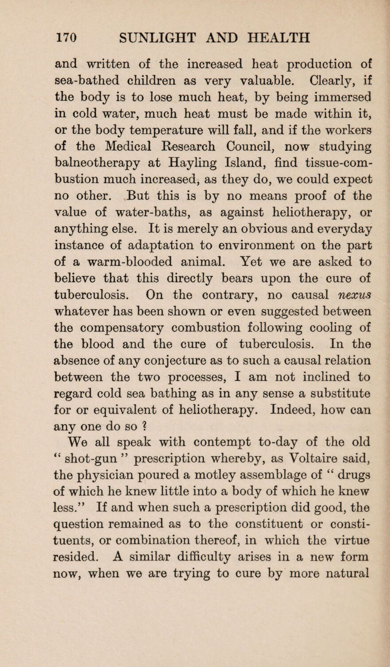 and written of the increased heat production of sea-bathed children as very valuable. Clearly, if the body is to lose much heat, by being immersed in cold water, much heat must be made within it, or the body temperature will fall, and if the workers of the Medical Research Council, now studying balneotherapy at Hayling Island, find tissue-com¬ bustion much increased, as they do, we could expect no other. But this is by no means proof of the value of water-baths, as against heliotherapy, or anything else. It is merely an obvious and everyday instance of adaptation to environment on the part of a warm-blooded animal. Yet we are asked to believe that this directly bears upon the cure of tuberculosis. On the contrary, no causal nexus whatever has been shown or even suggested between the compensatory combustion following cooling of the blood and the cure of tuberculosis. In the absence of any conjecture as to such a causal relation between the two processes, I am not inclined to regard cold sea bathing as in any sense a substitute for or equivalent of heliotherapy. Indeed, how can any one do so ? We all speak with contempt to-day of the old “ shot-gun ” prescription whereby, as Voltaire said, the physician poured a motley assemblage of “ drugs of which he knew little into a body of which he knew less.” If and when such a prescription did good, the question remained as to the constituent or consti¬ tuents, or combination thereof, in which the virtue resided. A similar difficulty arises in a new form now, when we are trying to cure by more natural