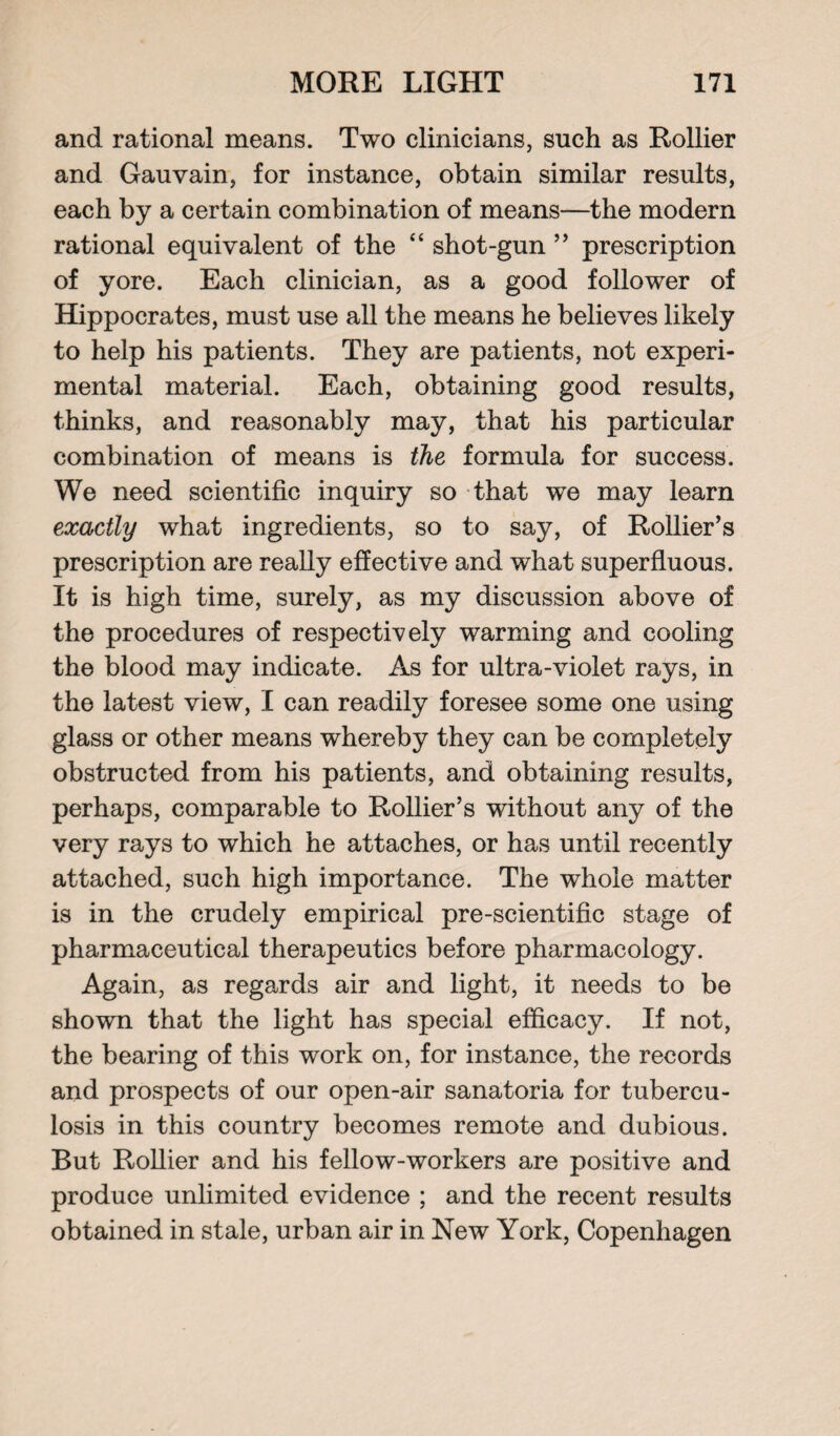 and rational means. Two clinicians, such as Rollier and Gauvain, for instance, obtain similar results, each by a certain combination of means—the modern rational equivalent of the “ shot-gun ” prescription of yore. Each clinician, as a good follower of Hippocrates, must use all the means he believes likely to help his patients. They are patients, not experi¬ mental material. Each, obtaining good results, thinks, and reasonably may, that his particular combination of means is the formula for success. We need scientific inquiry so that we may learn exactly what ingredients, so to say, of Rollier’s prescription are really effective and what superfluous. It is high time, surely, as my discussion above of the procedures of respectively warming and cooling the blood may indicate. As for ultra-violet rays, in the latest view, I can readily foresee some one using glass or other means whereby they can be completely obstructed from his patients, and obtaining results, perhaps, comparable to Rollier’s without any of the very rays to which he attaches, or has until recently attached, such high importance. The whole matter is in the crudely empirical pre-scientific stage of pharmaceutical therapeutics before pharmacology. Again, as regards air and light, it needs to be shown that the light has special efficacy. If not, the bearing of this work on, for instance, the records and prospects of our open-air sanatoria for tubercu¬ losis in this country becomes remote and dubious. But Rollier and his fellow-workers are positive and produce unlimited evidence ; and the recent results obtained in stale, urban air in New York, Copenhagen