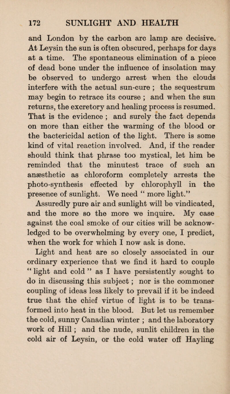 and London by the carbon arc lamp are decisive. At Leysin the sun is often obscured, perhaps for days at a time. The spontaneous elimination of a piece of dead bone under the influence of insolation may be observed to undergo arrest when the clouds interfere with the actual sun-cure ; the sequestrum may begin to retrace its course ; and when the sun returns, the excretory and healing process is resumed. That is the evidence ; and surely the fact depends on more than either the warming of the blood or the bactericidal action of the light. There is some kind of vital reaction involved. And, if the reader should think that phrase too mystical, let him be reminded that the minutest trace of such an anaesthetic as chloroform completely arrests the photo-synthesis effected by chlorophyll in the presence of sunlight. We need “ more light.” Assuredly pure air and sunlight will be vindicated, and the more so the more we inquire. My case against the coal smoke of our cities will be acknow¬ ledged to be overwhelming by every one, I predict, when the work for which I now ask is done. Light and heat are so closely associated in our ordinary experience that we find it hard to couple “ light and cold ” as I have persistently sought to do in discussing this subject ; nor is the commoner coupling of ideas less likely to prevail if it be indeed true that the chief virtue of light is to be trans¬ formed into heat in the blood. But let us remember the cold, sunny Canadian winter ; and the laboratory work of Hill; and the nude, sunlit children in the cold air of Leysin, or the cold water off Hayling