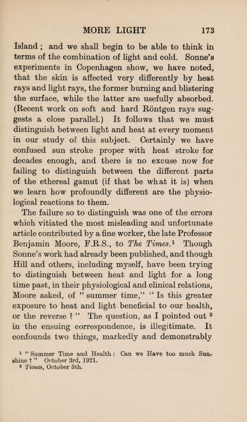 Island ; and we shall begin to be able to think in terms of the combination of light and cold. Sonne’s experiments in Copenhagen show, we have noted, that the skin is affected very differently by heat rays and light rays, the former burning and blistering the surface, while the latter are usefully absorbed. (Recent work on soft and hard Rontgen rays sug¬ gests a close parallel.) It follows that we must distinguish between light and heat at every moment in our study of this subject. Certainly we have confused sun stroke proper with heat stroke for decades enough, and there is no excuse now for failing to distinguish between the different parts of the ethereal gamut (if that be what it is) when we learn how profoundly different are the physio¬ logical reactions to them. The failure so to distinguish was one of the errors which vitiated the most misleading and unfortunate article contributed by a fine worker, the late Professor Benjamin Moore, F.R.S., to The Times.1 Though Sonne’s work had already been published, and though Hill and others, including myself, have been trying to distinguish between heat and light for a long time past, in their physiological and clinical relations, Moore asked, of “ summer time,” Is this greater exposure to heat and light beneficial to our health, or the reverse ? ” The question, as I pointed out 2 in the ensuing correspondence, is illegitimate. It confounds two things, markedly and demonstrably 1 “ Summer Time and Health : Can we Have too much Sun¬ shine ? ” October 3rd, 1921. 2 Times, October 5th.