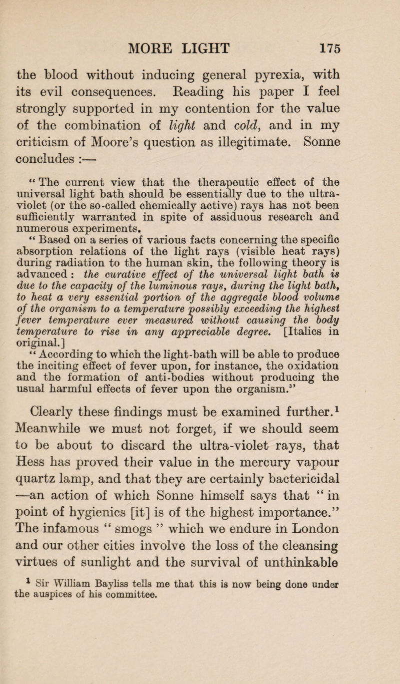 the blood without inducing general pyrexia, with its evil consequences. Reading his paper I feel strongly supported in my contention for the value of the combination of light and cold, and in my criticism of Moore’s question as illegitimate. Sonne concludes :— “ The current view that the therapeutic effect of the universal light hath should he essentially due to the ultra¬ violet (or the so-called chemically active) rays has not been sufficiently warranted in spite of assiduous research and numerous experiments. “ Based on a series of various facts concerning the specific absorption relations of the light rays (visible heat rays) during radiation to the human skin, the following theory is advanced : the curative effect of the universal light bath is due to the capacity of the luminous rays, during the light bath, to heat a very essential portion of the aggregate blood volume of the organism to a temperature possibly exceeding the highest fever temperature ever measured without causing the body temperature to rise in any appreciable degree. [Italics in original.] “ According to which the light-bath will be able to produce the inciting effect of fever upon, for instance, the oxidation and the formation of anti-bodies without producing the usual harmful effects of fever upon the organism.3’ Clearly these findings must be examined further.1 Meanwhile we must not forget, if we should seem to be about to discard the ultra-violet rays, that Hess has proved their value in the mercury vapour quartz lamp, and that they are certainly bactericidal —an action of which Sonne himself says that “ in point of hygienics [it] is of the highest importance.” The infamous “ smogs ” which we endure in London and our other cities involve the loss of the cleansing virtues of sunlight and the survival of unthinkable 1 Sir William Bayliss tells me that this is now being done under the auspices of his committee.
