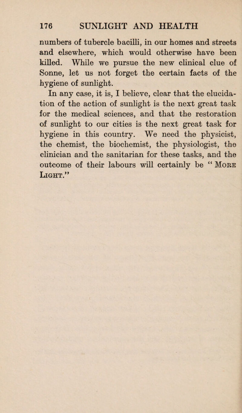 numbers of tubercle bacilli, in our homes and streets and elsewhere, which would otherwise have been killed. While we pursue the new clinical clue of Sonne, let us not forget the certain facts of the hygiene of sunlight. In any case, it is, I believe, clear that the elucida¬ tion of the action of sunlight is the next great task for the medical sciences, and that the restoration of sunlight to our cities is the next great task for hygiene in this country. We need the physicist, the chemist, the biochemist, the physiologist, the clinician and the sanitarian for these tasks, and the outcome of their labours will certainly be “ More Light.” r