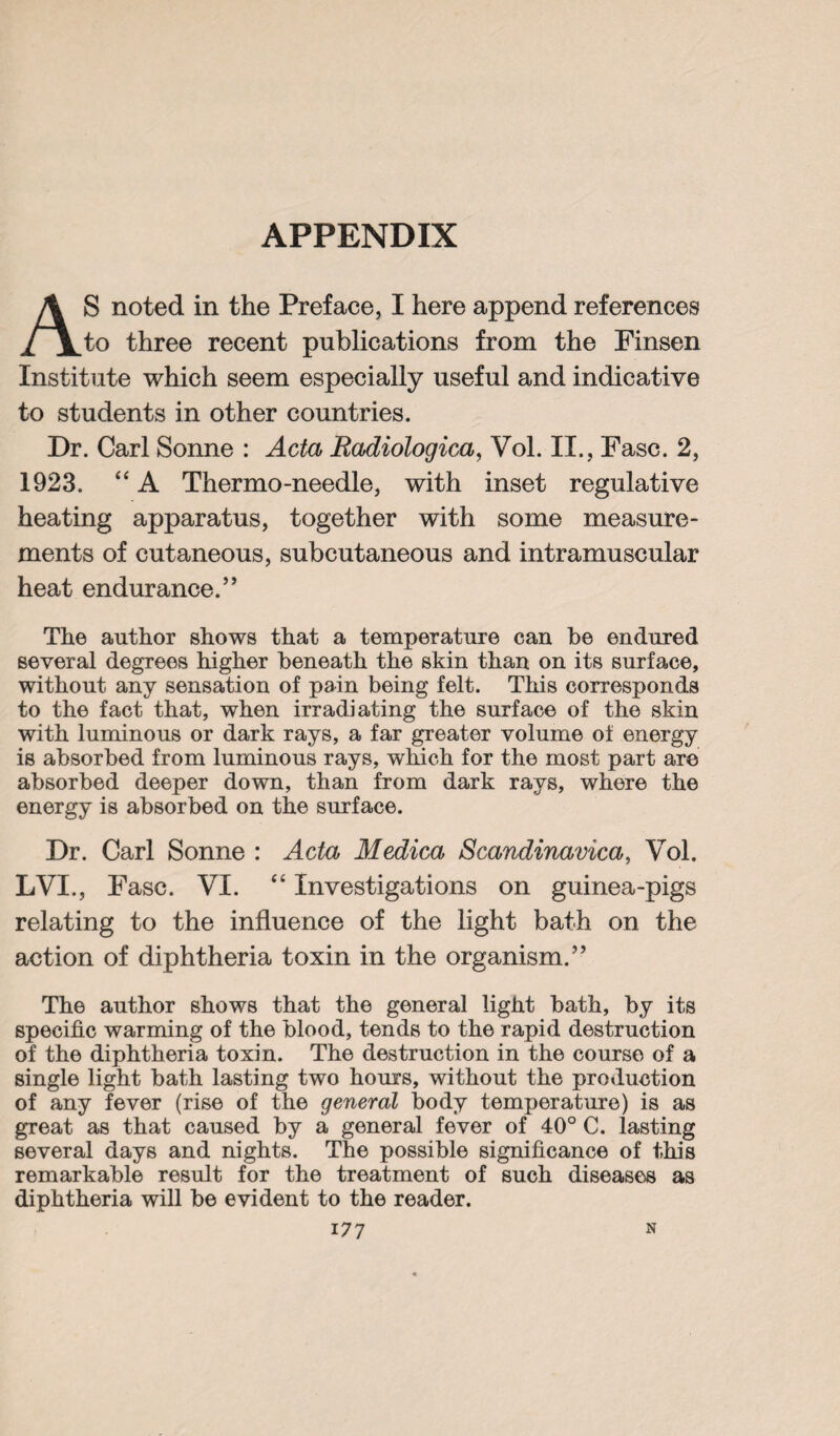 APPENDIX S noted in the Preface, I here append references /j^to three recent publications from the Finsen Institute which seem especially useful and indicative to students in other countries. Dr. Carl Sonne : Acta Radiologica, Vol. II., Fasc. 2, 1923. “ A Thermo-needle, with inset regulative heating apparatus, together with some measure¬ ments of cutaneous, subcutaneous and intramuscular heat endurance.” The author shows that a temperature can be endured several degrees higher beneath the skin than on its surface, without any sensation of pain being felt. This corresponds to the fact that, when irradiating the surface of the skin with luminous or dark rays, a far greater volume of energy is absorbed from luminous rays, which for the most part are absorbed deeper down, than from dark rays, where the energy is absorbed on the surface. Dr. Carl Sonne : Acta Medica Scandinavica, Vol. LVI ., Fasc. VI. “ Investigations on guinea-pigs relating to the influence of the light bath on the action of diphtheria toxin in the organism.” The author shows that the general light bath, by its specific warming of the blood, tends to the rapid destruction of the diphtheria toxin. The destruction in the course of a single light bath lasting two hours, without the production of any fever (rise of the general body temperature) is as great as that caused by a general fever of 40° C. lasting several days and nights. The possible significance of this remarkable result for the treatment of such diseases as diphtheria will be evident to the reader.