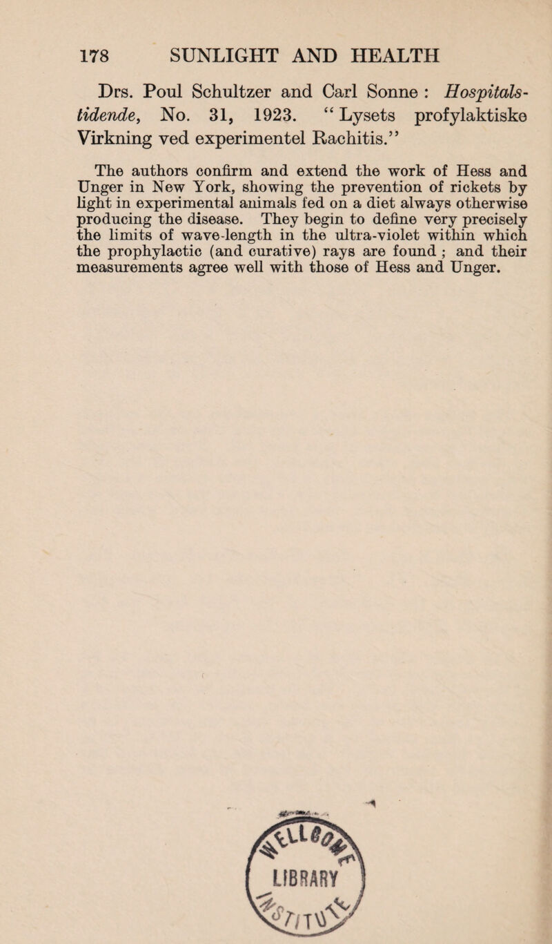 Drs. Poul Schultzer and Carl Sonne : Hospitals- tidende, No. 31, 1923. “ Lysets profylaktiske Virkning ved experimentel Rachitis.” The authors confirm and extend the work of Hess and Unger in New York, showing the prevention of rickets by light in experimental animals fed on a diet always otherwise producing the disease. They begin to define very precisely the limits of wave-length in the ultra-violet within which the prophylactic (and curative) rays are found ; and their measurements agree well with those of Hess and Unger.