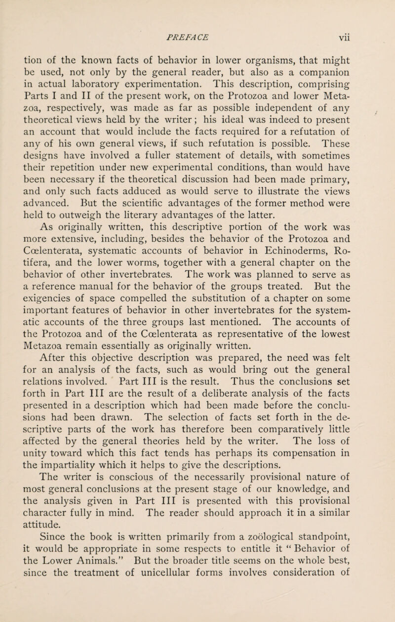 tion of the known facts of behavior in lower organisms, that might be used, not only by the general reader, but also as a companion in actual laboratory experimentation. This description, comprising Parts I and II of the present work, on the Protozoa and lower Meta¬ zoa, respectively, was made as far as possible independent of any theoretical views held by the writer; his ideal was indeed to present an account that would include the facts required for a refutation of any of his own general views, if such refutation is possible. These designs have involved a fuller statement of details, with sometimes their repetition under new experimental conditions, than would have been necessary if the theoretical discussion had been made primary, and only such facts adduced as would serve to illustrate the views advanced. But the scientific advantages of the former method were held to outweigh the literary advantages of the latter. As originally written, this descriptive portion of the work was more extensive, including, besides the behavior of the Protozoa and Coelenterata, systematic accounts of behavior in Echinoderms, Ro- tifera, and the lower worms, together with a general chapter on the behavior of other invertebrates. The work was planned to serve as a reference manual for the behavior of the groups treated. But the exigencies of space compelled the substitution of a chapter on some important features of behavior in other invertebrates for the system¬ atic accounts of the three groups last mentioned. The accounts of the Protozoa and of the Coelenterata as representative of the lowest Metazoa remain essentially as originally written. After this objective description was prepared, the need was felt for an analysis of the facts, such as would bring out the general relations involved. Part III is the result. Thus the conclusions set forth in Part III are the result of a deliberate analysis of the facts presented in a description which had been made before the conclu¬ sions had been drawn. The selection of facts set forth in the de¬ scriptive parts of the work has therefore been comparatively little affected by the general theories held by the writer. The loss of unity toward which this fact tends has perhaps its compensation in the impartiality which it helps to give the descriptions. The writer is conscious of the necessarily provisional nature of most general conclusions at the present stage of our knowledge, and the analysis given in Part III is presented with this provisional character fully in mind. The reader should approach it in a similar attitude. Since the book is written primarily from a zoological standpoint, it would be appropriate in some respects to entitle it “ Behavior of the Lower Animals.” But the broader title seems on the whole best, since the treatment of unicellular forms involves consideration of