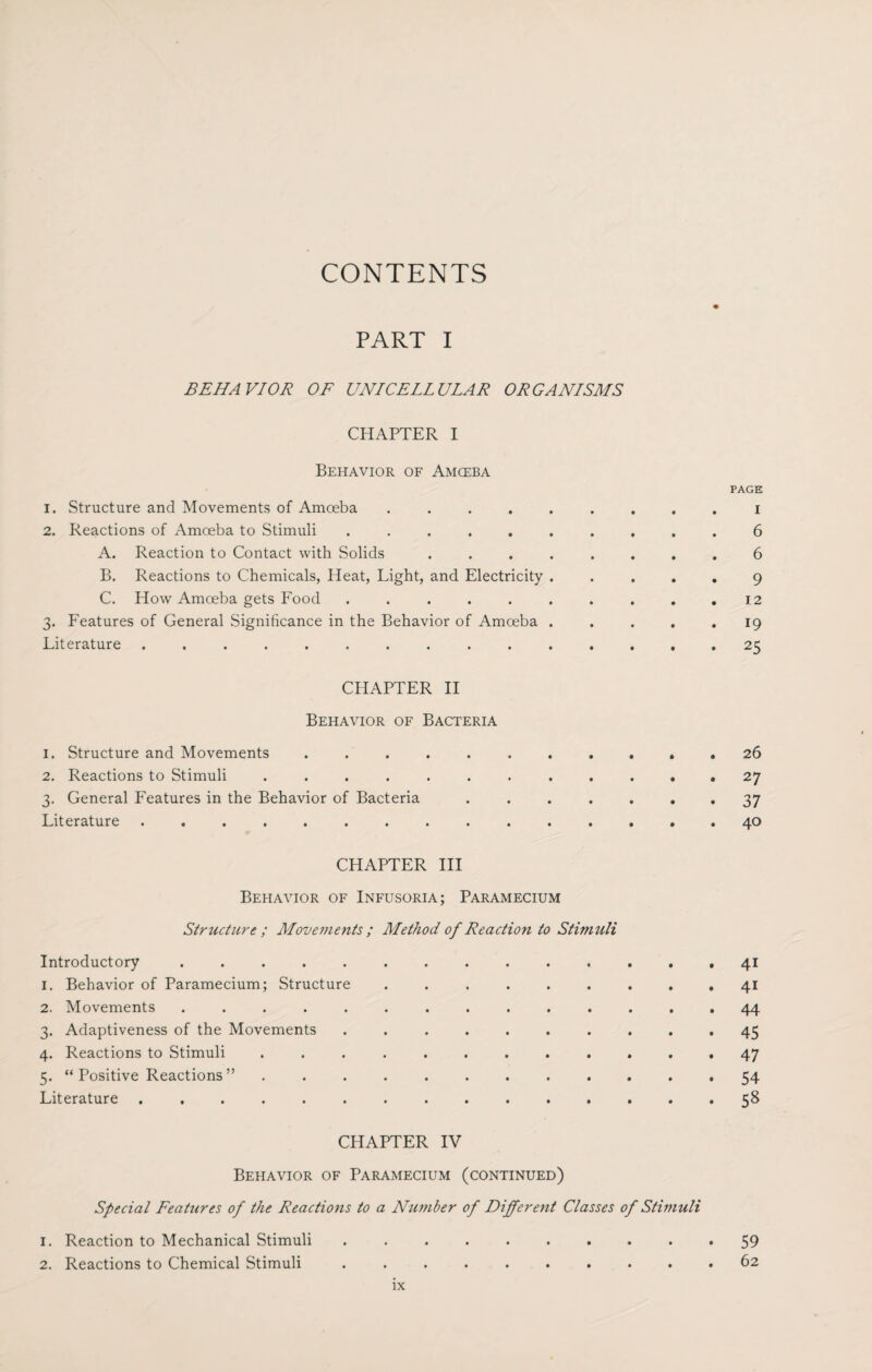 CONTENTS PART I BEHAVIOR OF UNICELLULAR ORGANISMS CHAPTER I Behavior of Amoeba PAGE 1. Structure and Movements of Amoeba ......... i 2. Reactions of Amoeba to Stimuli .......... 6 A. Reaction to Contact with Solids ........ 6 B. Reactions to Chemicals, Heat, Light, and Electricity ..... 9 C. How Amoeba gets Food . . . . . . . . . .12 3. Features of General Significance in the Behavior of Amoeba ..... 19 Literature ............... 25 CHAPTER II Behavior of Bacteria 1. Structure and Movements ..26 2. Reactions to Stimuli ............ 27 3. General Features in the Behavior of Bacteria ....... 37 Literature ............... 40 CHAPTER III Behavior of Infusoria; Paramecium Structure; Movements ; Method of Reaction to Stimuli Introductory .............. 41 1. Behavior of Paramecium; Structure ......... 41 2. Movements .............. 44 3. Adaptiveness of the Movements .......... 45 4. Reactions to Stimuli ............ 47 5. “Positive Reactions” ............ 54 Literature .58 CHAPTER IV Behavior of Paramecium (continued) Special Features of the Reactions to a Number of Different Classes of Stimuli 1. Reaction to Mechanical Stimuli .......... 59 2. Reactions to Chemical Stimuli .......... 62
