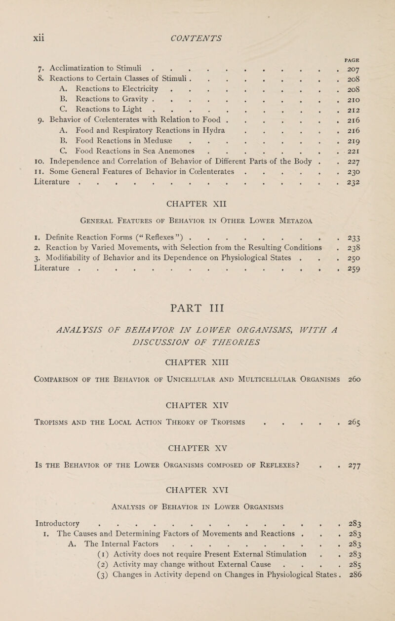 PAGE 7. Acclimatization to Stimuli ........... 207 8. Reactions to Certain Classes of Stimuli ......... 208 A. Reactions to Electricity .......... 208 B. Reactions to Gravity ........... 210 C. Reactions to Light . . . . . . . . . . .212 9. Behavior of Coelenterates with Relation to Food . . . . . . .216 A. Food and Respiratory Reactions in Hydra ...... 216 B. Food Reactions in Medusae ......... 219 C. Food Reactions in Sea Anemones . . . . . . . . 221 10. Independence and Correlation of Behavior of Different Parts of the Body . . 227 11. Some General Features of Behavior in Coelenterates ...... 230 Literature ..232 CHAPTER XII General Features of Behavior in Other Lower Metazoa 1. Definite Reaction Forms (“Reflexes”) ......... 233 2. Reaction by Varied Movements, with Selection from the Resulting Conditions . 238 3. Modifiability of Behavior and its Dependence on Physiological States . . . 250 Literature.259 PART III ANALYSIS OF BEHAVIOR IN LOWER ORGANISMS, WITH A DISCUSSION OF THEORIES CHAPTER XIII Comparison of the Behavior of Unicellular and Multicellular Organisms 260 CHAPTER XIV Tropisms and the Local Action Theory of Tropisms.265 CHAPTER XV Is the Behavior of the Lower Organisms composed of Reflexes? . *277 CHAPTER XVI Analysis of Behavior in Lower Organisms Introductory .............. 283 1. The Causes and Determining Factors of Movements and Reactions . . . 283 A. The Internal Factors .......... 283 (1) Activity does not require Present External Stimulation . . 283 (2) Activity may change without External Cause .... 285 (3) Changes in Activity depend on Changes in Physiological States . 286