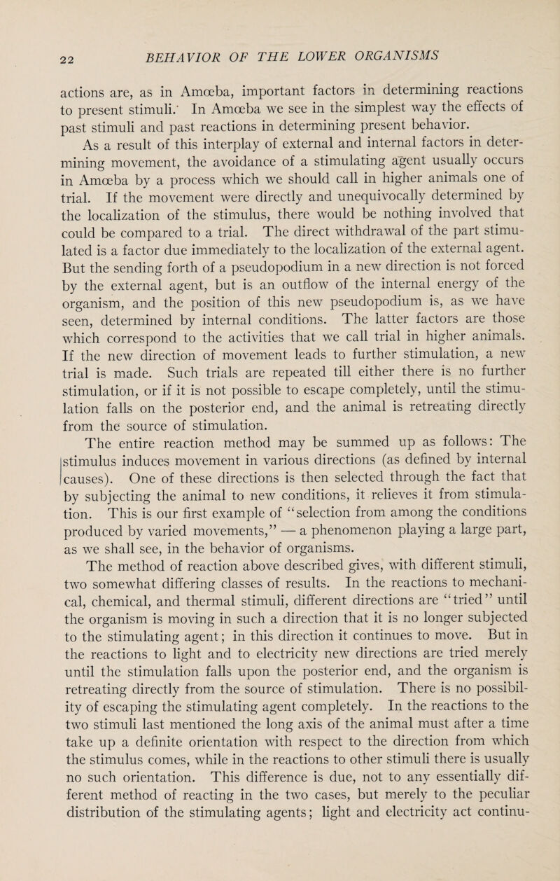 actions are, as in Amoeba, important factors in determining reactions to present stimuli.' In Amoeba we see in the simplest way the effects of past stimuli and past reactions in determining present behavior. As a result of this interplay of external and internal factors in deter¬ mining movement, the avoidance of a stimulating agent usually occurs in Amoeba by a process which we should call in higher animals one of trial. If the movement were directly and unequivocally determined by the localization of the stimulus, there would be nothing involved that could be compared to a trial. The direct withdrawal of the part stimu¬ lated is a factor due immediately to the localization of the external agent. But the sending forth of a pseudopodium in a new direction is not forced by the external agent, but is an outflow of the internal energy of the organism, and the position of this new pseudopodium is, as we have seen, determined by internal conditions. The latter factors are those which correspond to the activities that we call trial in higher animals. If the new direction of movement leads to further stimulation, a new trial is made. Such trials are repeated till either there is no further stimulation, or if it is not possible to escape completely, until the stimu¬ lation falls on the posterior end, and the animal is retreating directly from the source of stimulation. The entire reaction method may be summed up as follows: The stimulus induces movement in various directions (as defined by internal causes). One of these directions is then selected through the fact that by subjecting the animal to new conditions, it relieves it from stimula¬ tion. This is our first example of “selection from among the conditions produced by varied movements,” — a phenomenon playing a large part, as we shall see, in the behavior of organisms. The method of reaction above described gives, with different stimuli, two somewhat differing classes of results. In the reactions to mechani¬ cal, chemical, and thermal stimuli, different directions are “tried” until the organism is moving in such a direction that it is no longer subjected to the stimulating agent; in this direction it continues to move. But in the reactions to light and to electricity new directions are tried merely until the stimulation falls upon the posterior end, and the organism is retreating directly from the source of stimulation. There is no possibil¬ ity of escaping the stimulating agent completely. In the reactions to the two stimuli last mentioned the long axis of the animal must after a time take up a definite orientation with respect to the direction from which the stimulus comes, while in the reactions to other stimuli there is usually no such orientation. This difference is due, not to any essentially dif¬ ferent method of reacting in the two cases, but merely to the peculiar distribution of the stimulating agents; light and electricity act continu-