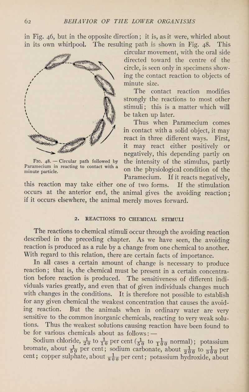 in Fig. 46, but in the opposite direction; it is, as it were, whirled about in its own whirlpool. The resulting path is shown in Fig. 48. This circular movement, with the oral side directed toward the centre of the circle, is seen only in specimens show¬ ing the contact reaction to objects of minute size. The contact reaction modifies strongly the reactions to most other stimuli; this is a matter which will be taken up later. Thus when Paramecium comes in contact with a solid object, it may react in three different ways. First, it may react either positively or negatively, this depending partly on Fig. 48. — Circular path followed by the intensity of the stimulus, partly Paramecium in reacting to contact with a i • i * i t.* p ,1 minute particle. on the physiological condition of the Paramecium. If it reacts negatively, this reaction may take either one of two forms. If the stimulation occurs at the anterior end, the animal gives the avoiding reaction; if it occurs elsewhere, the animal merely moves forward. 2. REACTIONS TO CHEMICAL STIMULI The reactions to chemical stimuli occur through the avoiding reaction described in the preceding chapter. As we have seen, the avoiding reaction is produced as a rule by a change from one chemical to another. With regard to this relation, there are certain facts of importance. In all cases a certain amount of change is necessary to produce reaction; that is, the chemical must be present in a certain concentra¬ tion before reaction is produced. The sensitiveness of different indi¬ viduals varies greatly, and even that of given individuals changes much with changes in the conditions. It is therefore not possible to establish for any given chemical the weakest concentration that causes the avoid¬ ing reaction. But the animals when in ordinary water are very sensitive to the common inorganic chemicals, reacting to very weak solu¬ tions. Thus the weakest solutions causing reaction have been found to be for various chemicals about as follows: — Sodium chloride, ^ to ^5- per cent (-^ to T ^ normal); potassium bromate, about per cent; sodium carbonate, about to 3^- per cent; copper sulphate, about per cent; potassium hydroxide, about