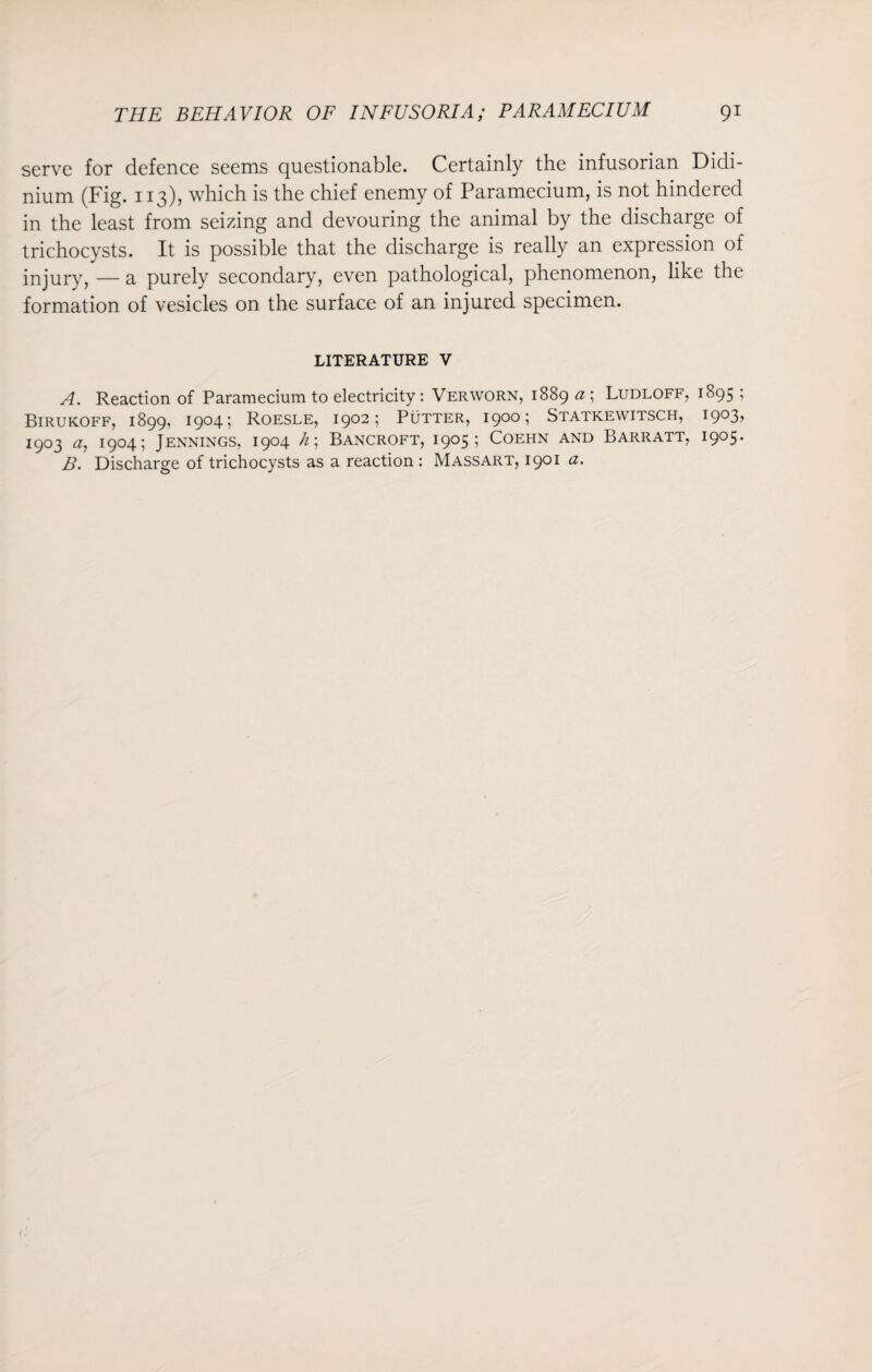 serve for defence seems questionable. Certainly the infusorian Didi- nium (Fig. 113), which is the chief enemy of Paramecium, is not hindered in the least from seizing and devouring the animal by the discharge of trichocysts. It is possible that the discharge is really an expression of injury, — a purely secondary, even pathological, phenomenon, like the formation of vesicles on the surface of an injured specimen. LITERATURE V A. Reaction of Paramecium to electricity : Verworn, 1889 a ; Ludloff, 1895 ; Birukoff, 1899, 1904; Roesle, 1902; Putter, 1900; Statkewitsch, i9°3> 1903 a, 1904; Jennings, 1904 h; Bancroft, 1905; Coehn and Barratt, 1905. B. Discharge of trichocysts as a reaction : Massart, 1901 a.