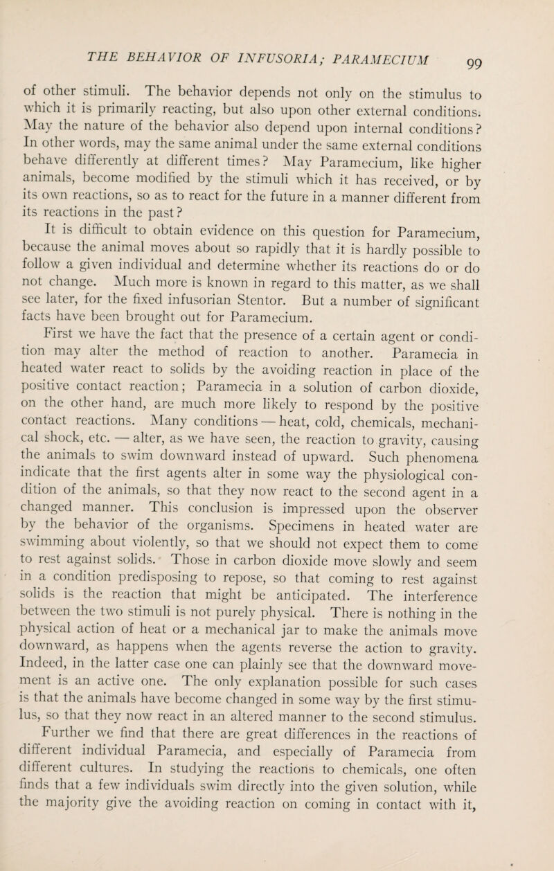 99 of other stimuli. The behavior depends not only on the stimulus to which it is primarily reacting, but also upon other external conditions. May the nature of the behavior also depend upon internal conditions ? In other words, may the same animal under the same external conditions behave differently at different times? May Paramecium, like higher animals, become modified by the stimuli which it has received, or by its own reactions, so as to react for the future in a manner different from its reactions in the past? It is difficult to obtain evidence on this question for Paramecium, because the animal moves about so rapidly that it is hardly possible to follow a given individual and determine whether its reactions do or do not change. Much more is known in regard to this matter, as we shall see later, for the fixed infusorian Stentor. But a number of significant facts have been brought out for Paramecium. First we have the fact that the presence of a certain agent or condi¬ tion may alter the method of reaction to another. Paramecia in heated water react to solids by the avoiding reaction in place of the positive contact reaction; Paramecia in a solution of carbon dioxide, on the other hand, are much more likely to respond by the positive contact reactions. Many conditions — heat, cold, chemicals, mechani¬ cal shock, etc. — alter, as we have seen, the reaction to gravity, causing the animals to swim downward instead of upward. Such phenomena indicate that the first agents alter in some way the physiological con¬ dition of the animals, so that they now react to the second agent in a changed manner. This conclusion is impressed upon the observer by the behavior of the organisms. Specimens in heated water are swimming about violently, so that we should not expect them to come to rest against solids. Those in carbon dioxide move slowly and seem in a condition predisposing to repose, so that coming to rest against solids is the reaction that might be anticipated. The interference between the two stimuli is not purely physical. There is nothing in the physical action of heat or a mechanical jar to make the animals move downward, as happens when the agents reverse the action to gravity. Indeed, in the latter case one can plainly see that the downward move¬ ment is an active one. The only explanation possible for such cases is that the animals have become changed in some way by the first stimu¬ lus, so that they now react in an altered manner to the second stimulus. Further we find that there are great differences in the reactions of different individual Paramecia, and especially of Paramecia from different cultures. In studying the reactions to chemicals, one often finds that a few individuals swim directly into the given solution, while the majority give the avoiding reaction on coming in contact with it,