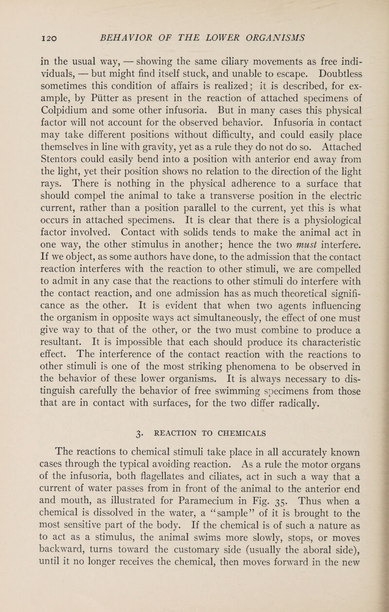 in the usual way, — showing the same ciliary movements as free indi¬ viduals, — but might find itself stuck, and unable to escape. Doubtless sometimes this condition of affairs is realized; it is described, for ex¬ ample, by Putter as present in the reaction of attached specimens of Colpidium and some other infusoria. But in many cases this physical factor will not account for the observed behavior. Infusoria in contact may take different positions without difficulty, and could easily place themselves in line with gravity, yet as a rule they do not do so. Attached Stentors could easily bend into a position with anterior end away from the light, yet their position shows no relation to the direction of the light rays. There is nothing in the physical adherence to a surface that should compel the animal to take a transverse position in the electric current, rather than a position parallel to the current, yet this is what occurs in attached specimens. It is clear that there is a physiological factor involved. Contact with solids tends to make the animal act in one way, the other stimulus in another; hence the two must interfere. If we object, as some authors have done, to the admission that the contact reaction interferes with the reaction to other stimuli, we are compelled to admit in any case that the reactions to other stimuli do interfere with the contact reaction, and one admission has as much theoretical signifi¬ cance as the other. It is evident that when two agents influencing the organism in opposite ways act simultaneously, the effect of one must give way to that of the other, or the two must combine to produce a resultant. It is impossible that each should produce its characteristic effect. The interference of the contact reaction with the reactions to other stimuli is one of the most striking phenomena to be observed in the behavior of these lower organisms. It is always necessary to dis¬ tinguish carefully the behavior of free swimming specimens from those that are in contact with surfaces, for the two differ radically. 3. REACTION TO CHEMICALS The reactions to chemical stimuli take place in all accurately known cases through the typical avoiding reaction. As a rule the motor organs of the infusoria, both flagellates and ciliates, act in such a way that a current of water passes from in front of the animal to the anterior end and mouth, as illustrated for Paramecium in Fig. 35. Thus when a chemical is dissolved in the water, a “sample” of it is brought to the most sensitive part of the body. If the chemical is of such a nature as to act as a stimulus, the animal swims more slowly, stops, or moves backward, turns toward the customary side (usually the aboral side), until it no longer receives the chemical, then moves forward in the new