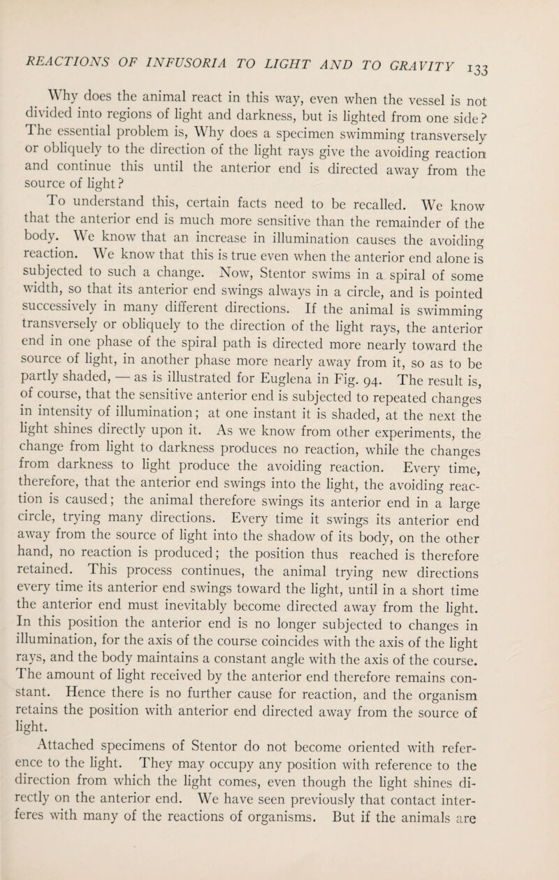 Why does the animal react in this way, even when the vessel is not divided into regions of light and darkness, but is lighted from one side? The essential problem is, Why does a specimen swimming transversely or obliquely to the direction of the light rays give the avoiding reaction and continue this until the anterior end is directed away from the source of light ? To understand this, certain facts need to be recalled. We know that the anterior end is much more sensitive than the remainder of the body. We know that an increase in illumination causes the avoiding reaction. We know that this is true even when the anterior end alone is subjected to such a change. Now, Stentor swims in a spiral of some width, so that its anterior end swings always in a circle, and is pointed successh cly in many dilferent directions. If the animal is swimming transversely or obliquely to the direction of the light rays, the anterior end in one phase of the spiral path is directed more nearly toward the source of light, in another phase more nearly away from it, so as to be partly shaded, — as is illustrated for Euglena in Fig. 94. The result is, of course, that the sensitive anterior end is subjected to repeated changes in intensity of illumination; at one instant it is shaded, at the next the light shines directly upon it. As we know from other experiments, the change from light to darkness produces no reaction, while the changes from darkness to light produce the avoiding reaction. Every time, therefore, that the anterior end swings into the light, the avoiding reac¬ tion is caused; the animal therefore swings its anterior end in a large circle, trying many directions. Every time it swings its anterior end away from the source of light into the shadow of its body, on the other hand, no reaction is produced; the position thus reached is therefore retained. This process continues, the animal trying new directions every time its anterior end swings toward the light, until in a short time the anterior end must inevitably become directed away from the light. In this position the anterior end is no longer subjected to changes in illumination, for the axis of the course coincides with the axis of the light rays, and the body maintains a constant angle with the axis of the course. The amount of light received by the anterior end therefore remains con¬ stant. Hence there is no further cause for reaction, and the organism retains the position with anterior end directed away from the source of light. Attached specimens of Stentor do not become oriented with refer¬ ence to the light. They may occupy any position with reference to the direction from which the light comes, even though the light shines di¬ rectly on the anterior end. We have seen previously that contact inter¬ feres with many of the reactions of organisms. But if the animals are