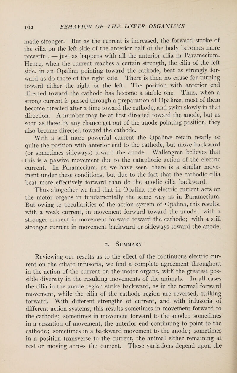 made stronger. But as the current is increased, the forward stroke of the cilia on the left side of the anterior half of the body becomes more powerful, — just as happens with all the anterior cilia in Paramecium. Hence, when the current reaches a certain strength, the cilia of the left side, in an Opalina pointing toward the cathode, beat as strongly for¬ ward as do those of the right side. There is then no cause for turning toward either the right or the left. The position with anterior end directed toward the cathode has become a stable one. Thus, when a strong current is passed through a preparation of Opalinae, most of them become directed after a time toward the cathode, and swim slowly in that direction. A number may be at first directed toward the anode, but as soon as these by any chance get out of the anode-pointing position, they also become directed toward the cathode. With a still more powerful current the Opalinae retain nearly or quite the position with anterior end to the cathode, but move backward (or sometimes sideways) toward the anode. Wallengren believes that this is a passive movement due to the cataphoric action of the electric current. In Paramecium, as we have seen, there is a similar move¬ ment under these conditions, but due to the fact that the cathodic cilia beat more effectively forward than do the anodic cilia backward. Thus altogether we find that in Opalina the electric current acts on the motor organs in fundamentally the same way as in Paramecium. But owing to peculiarities of the action system of Opalina, this results, with a weak current, in movement forward toward the anode; with a stronger current in movement forward toward the cathode; with a still stronger current in movement backward or sideways toward the anode. 2. Summary Reviewing our results as to the effect of the continuous electric cur¬ rent on the ciliate infusoria, we find a complete agreement throughout in the action of the current on the motor organs, with the greatest pos¬ sible diversity in the resulting movements of the animals. In all cases the cilia in the anode region strike backward, as in the normal forward movement, while the cilia of the cathode region are reversed, striking forward. With different strengths of current, and with infusoria of different action systems, this results sometimes in movement forward to the cathode; sometimes in movement forward to the anode; sometimes in a cessation of movement, the anterior end continuing to point to the cathode; sometimes in a backward movement to the anode; sometimes in a position transverse to the current, the animal either remaining at rest or moving across the current. These variations depend upon the