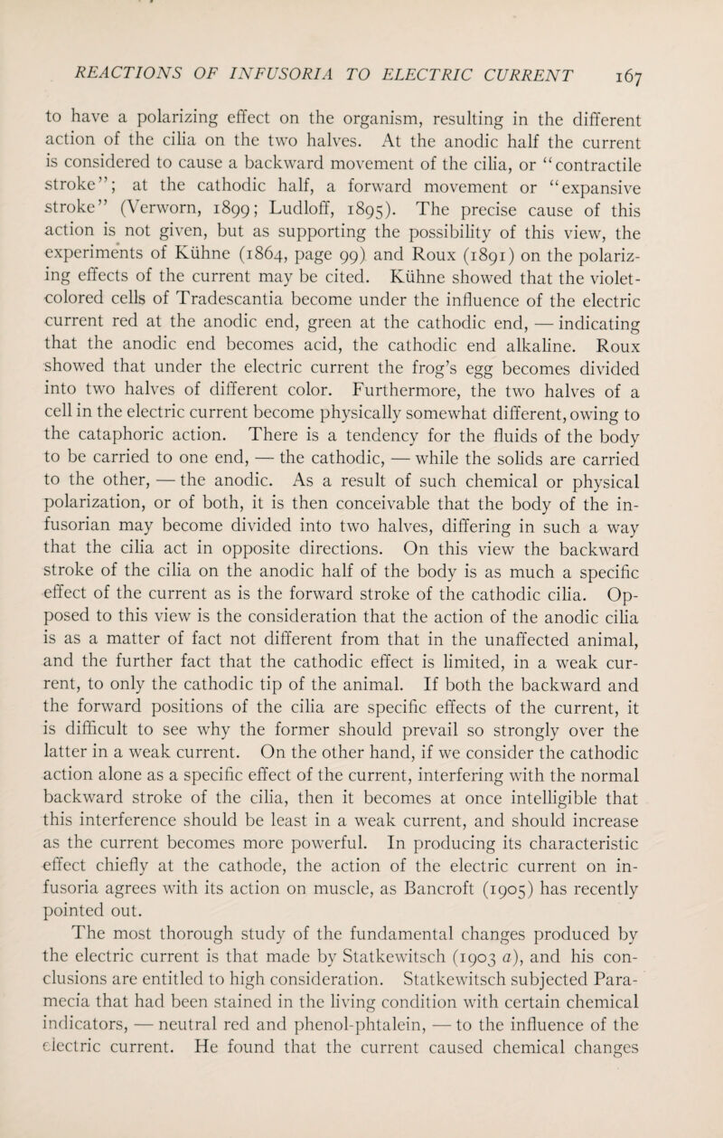 to have a polarizing effect on the organism, resulting in the different action of the cilia on the two halves. At the anodic half the current is considered to cause a backward movement of the cilia, or “contractile stroke”; at the cathodic half, a forward movement or “expansive stroke” (Verworn, 1899; Ludloff, 1895). The precise cause of this action is not given, but as supporting the possibility of this view, the experiments of Kiihne (1864, page 99) and Roux (1891) on the polariz¬ ing effects of the current may be cited. Kiihne showed that the violet- colored cells of Tradescantia become under the influence of the electric current red at the anodic end, green at the cathodic end, — indicating that the anodic end becomes acid, the cathodic end alkaline. Roux showed that under the electric current the frog’s egg becomes divided into two halves of different color. Furthermore, the two halves of a cell in the electric current become physically somewhat different, owing to the cataphoric action. There is a tendency for the fluids of the body to be carried to one end, — the cathodic, — while the solids are carried to the other, — the anodic. As a result of such chemical or physical polarization, or of both, it is then conceivable that the body of the in¬ fusorian may become divided into two halves, differing in such a way that the cilia act in opposite directions. On this view the backward stroke of the cilia on the anodic half of the body is as much a specific effect of the current as is the forward stroke of the cathodic cilia. Op¬ posed to this view is the consideration that the action of the anodic cilia is as a matter of fact not different from that in the unaffected animal, and the further fact that the cathodic effect is limited, in a weak cur¬ rent, to only the cathodic tip of the animal. If both the backward and the forward positions of the cilia are specific effects of the current, it is difficult to see why the former should prevail so strongly over the latter in a weak current. On the other hand, if we consider the cathodic action alone as a specific effect of the current, interfering with the normal backward stroke of the cilia, then it becomes at once intelligible that this interference should be least in a weak current, and should increase as the current becomes more powerful. In producing its characteristic effect chiefly at the cathode, the action of the electric current on in¬ fusoria agrees with its action on muscle, as Bancroft (1905) has recently pointed out. The most thorough study of the fundamental changes produced by the electric current is that made by Statkewitsch (1903 a), and his con¬ clusions are entitled to high consideration. Statkewitsch subjected Para- mecia that had been stained in the living condition with certain chemical indicators, — neutral red and phenol-phtalein, — to the influence of the electric current. He found that the current caused chemical changes