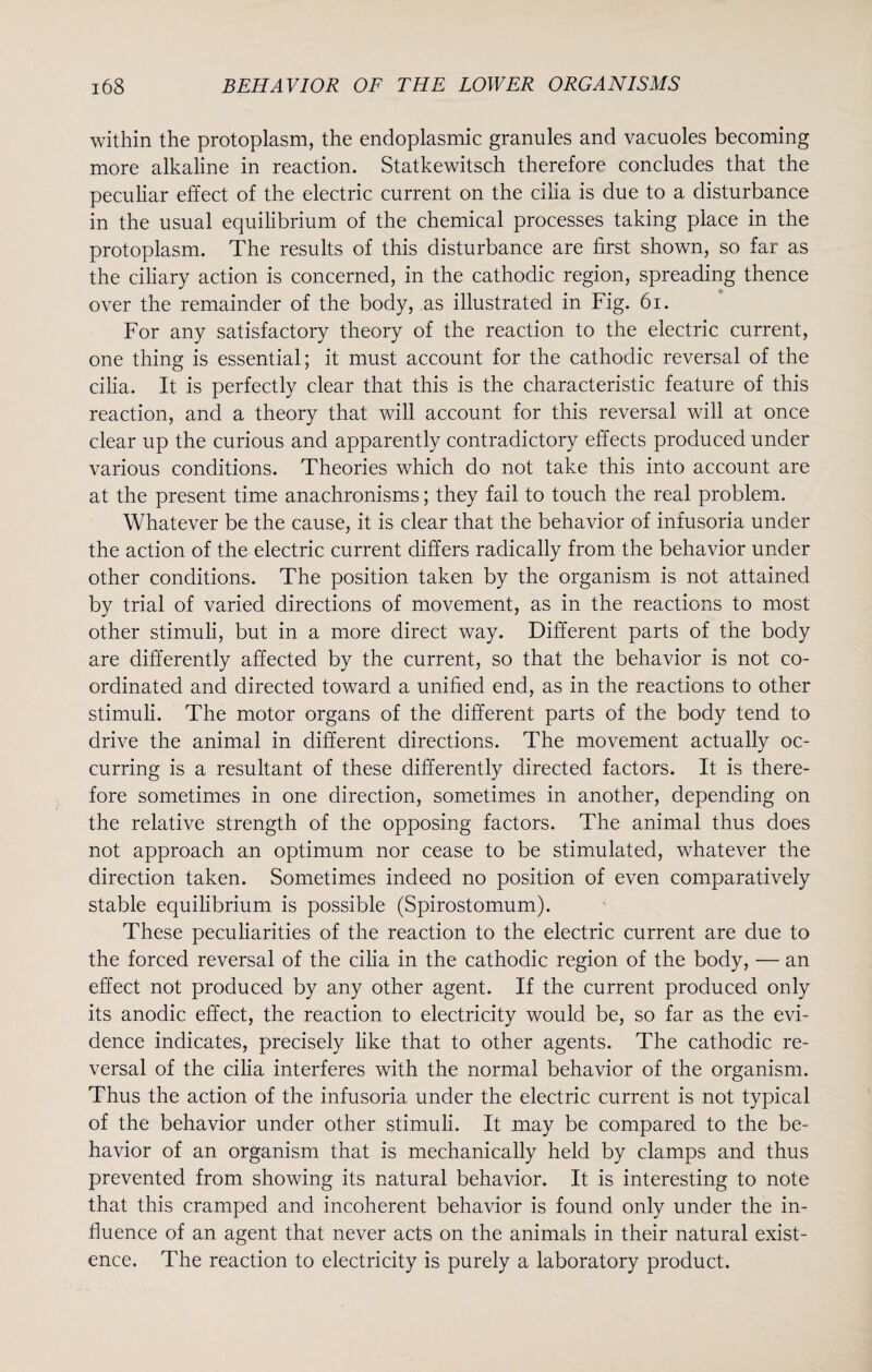 within the protoplasm, the endoplasmic granules and vacuoles becoming more alkaline in reaction. Statkewitsch therefore concludes that the peculiar effect of the electric current on the cilia is due to a disturbance in the usual equilibrium of the chemical processes taking place in the protoplasm. The results of this disturbance are first shown, so far as the ciliary action is concerned, in the cathodic region, spreading thence over the remainder of the body, as illustrated in Fig. 61. For any satisfactory theory of the reaction to the electric current, one thing is essential; it must account for the cathodic reversal of the cilia. It is perfectly clear that this is the characteristic feature of this reaction, and a theory that will account for this reversal will at once clear up the curious and apparently contradictory effects produced under various conditions. Theories which do not take this into account are at the present time anachronisms; they fail to touch the real problem. Whatever be the cause, it is clear that the behavior of infusoria under the action of the electric current differs radically from the behavior under other conditions. The position taken by the organism is not attained by trial of varied directions of movement, as in the reactions to most other stimuli, but in a more direct way. Different parts of the body are differently affected by the current, so that the behavior is not co¬ ordinated and directed toward a unified end, as in the reactions to other stimuli. The motor organs of the different parts of the body tend to drive the animal in different directions. The movement actually oc¬ curring is a resultant of these differently directed factors. It is there¬ fore sometimes in one direction, sometimes in another, depending on the relative strength of the opposing factors. The animal thus does not approach an optimum nor cease to be stimulated, whatever the direction taken. Sometimes indeed no position of even comparatively stable equilibrium is possible (Spirostomum). These peculiarities of the reaction to the electric current are due to the forced reversal of the cilia in the cathodic region of the body, — an effect not produced by any other agent. If the current produced only its anodic effect, the reaction to electricity would be, so far as the evi¬ dence indicates, precisely like that to other agents. The cathodic re¬ versal of the cilia interferes with the normal behavior of the organism. Thus the action of the infusoria under the electric current is not typical of the behavior under other stimuli. It may be compared to the be¬ havior of an organism that is mechanically held by clamps and thus prevented from showing its natural behavior. It is interesting to note that this cramped and incoherent behavior is found only under the in¬ fluence of an agent that never acts on the animals in their natural exist¬ ence. The reaction to electricity is purely a laboratory product.