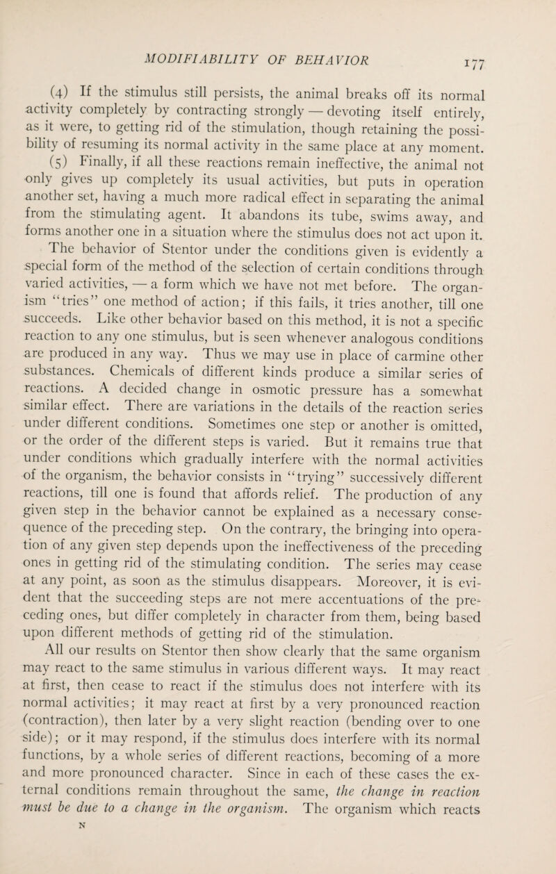 (4) If the stimulus still persists, the animal breaks off its normal activity completely by contracting strongly — devoting itself entirely, as it were, to getting rid of the stimulation, though retaining the possi¬ bility of resuming its normal activity in the same place at any moment. (5) Finally, if all these reactions remain ineffective, the animal not only gives up completely its usual activities, but puts in operation another set, having a much more radical effect in separating the animal from the stimulating agent. It abandons its tube, swims away, and foims another one in a situation where the stimulus does not act upon it. The behavior of Stentor under the conditions given is evidently a special form of the method of the selection of certain conditions through varied activities, — a form which we have not met before. The organ¬ ism “tries” one method of action; if this fails, it tries another, till one succeeds. Like other behavior based on this method, it is not a specific reaction to any one stimulus, but is seen whenever analogous conditions are produced in any way. Thus we may use in place of carmine other substances. Chemicals of different kinds produce a similar series of reactions. A decided change in osmotic pressure has a somewhat similar effect. There are variations in the details of the reaction series under different conditions. Sometimes one step or another is omitted, or the order of the different steps is varied. But it remains true that under conditions which gradually interfere with the normal activities of the organism, the behavior consists in “trying” successively different reactions, till one is found that affords relief. The production of any given step in the behavior cannot be explained as a necessary conse¬ quence of the preceding step. On the contrary, the bringing into opera¬ tion of any given step depends upon the ineffectiveness of the preceding ones in getting rid of the stimulating condition. The series may cease at any point, as soon as the stimulus disappears. Moreover, it is evi¬ dent that the succeeding steps are not mere accentuations of the pre¬ ceding ones, but differ completely in character from them, being based upon different methods of getting rid of the stimulation. All our results on Stentor then show clearly that the same organism may react to the same stimulus in various different ways. It may react at first, then cease to react if the stimulus does not interfere with its normal activities; it may react at first by a very pronounced reaction (contraction), then later by a very slight reaction (bending over to one side); or it may respond, if the stimulus does interfere with its normal functions, by a whole series of different reactions, becoming of a more and more pronounced character. Since in each of these cases the ex¬ ternal conditions remain throughout the same, the change in reaction must be due to a change in the organism. The organism which reacts N