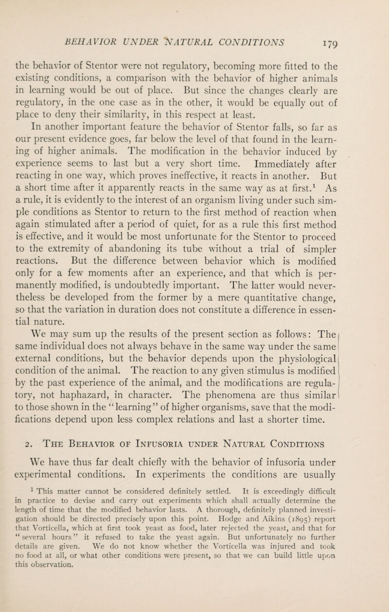 J79 the behavior of Stentor were not regulatory, becoming more fitted to the existing conditions, a comparison with the behavior of higher animals in learning would be out of place. But since the changes clearly are regulatory, in the one case as in the other, it would be equally out of place to deny their similarity, in this respect at least. In another important feature the behavior of Stentor falls, so far as our present evidence goes, far below the level of that found in the learn¬ ing of higher animals. The modification in the behavior induced by experience seems to last but a very short time. Immediately after reacting in one way, which proves ineffective, it reacts in another. But a short time after it apparently reacts in the same way as at first.1 As a rule, it is evidently to the interest of an organism living under such sim¬ ple conditions as Stentor to return to the first method of reaction when again stimulated after a period of quiet, for as a rule this first method is effective, and it would be most unfortunate for the Stentor to proceed to the extremity of abandoning its tube without a trial of simpler reactions. But the difference between behavior which is modified only for a few moments after an experience, and that which is per¬ manently modified, is undoubtedly important. The latter would never¬ theless be developed from the former by a mere quantitative change, so that the variation in duration does not constitute a difference in essen¬ tial nature. We may sum up the results of the present section as follows: Thei same individual does not always behave in the same way under the same external conditions, but the behavior depends upon the physiological condition of the animal. The reaction to any given stimulus is modified ( by the past experience of the animal, and the modifications are regula-1 tory, not haphazard, in character. The phenomena are thus similar! to those shown in the “learning” of higher organisms, save that the modi¬ fications depend upon less complex relations and last a shorter time. 2. The Behavior of Infusoria under Natural Conditions We have thus far dealt chiefly with the behavior of infusoria under experimental conditions. In experiments the conditions are usually 1 This matter cannot be considered definitely settled. It is exceedingly difficult in practice to devise and carry out experiments which shall actually determine the length of time that the modified behavior lasts. A thorough, definitely planned investi¬ gation should be directed precisely upon this point. Hodge and Aikins (1895) report that Vorticella, which at first took yeast as food, later rejected the yeast, and that for “several hours” it refused to take the yeast again. But unfortunately no further details are given. We do not know whether the Vorticella was injured and took no food at all, or what other conditions were present, so that we can build little upon this observation.