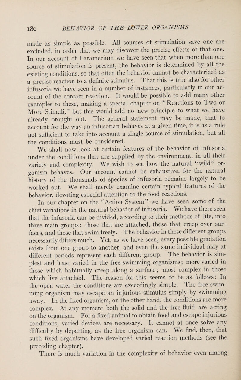 made as simple as possible. All sources of stimulation save one are excluded, in order that we may discover the precise effects of that one. In our account of Paramecium we have seen that when more than one source of stimulation is present, the behavior is determined by all the existing conditions, so that often the behavior cannot be characterized as a precise reaction to a definite stimulus. That this is true also for other infusoria we have seen in a number of instances, particularly in our ac¬ count of the contact reaction. It would be possible to add many other examples to these, making a special chapter on “Reactions to Two or More Stimuli,” but this would add no new principle to what we have already brought out. The general statement may be made, that to account for the way an infusorian behaves at a given time, it is as a rule not sufficient to take into account a single source of stimulation, but all the conditions must be considered. We shall now look at certain features of the behavior of infusoria under the conditions that are supplied by the environment, in all their variety and complexity. We wish to see how the natural “wild” or¬ ganism behaves. Our account cannot be exhaustive, for the natural history of the thousands of species of infusoria remains largely to be worked out. We shall merely examine certain typical features of the behavior, devoting especial attention to the food reactions. In our chapter on the “Action System” we have seen some of the chief variations in the natural behavior of infusoria. We have there seen that the infusoria can be divided, according to their methods of life, into three main groups: those that are attached, those that creep over sur¬ faces, and those that swim freely. The behavior in these different groups necessarily differs much. Yet, as we have seen, every possible gradation exists from one group to another, and even the same individual may at different periods represent each different group. The behavior is sim¬ plest and least varied in the free-swimming organisms; more varied in those which habitually creep along a surface; most complex in those which live attached. The reason for this seems to be as follows: In the open water the conditions are exceedingly simple. The free-swim¬ ming organism may escape an injurious stimulus simply by swimming away. In the fixed organism, on the other hand, the conditions are more complex. At any moment both the solid and the free fluid are acting on the organism. For a fixed animal to obtain food and escape injurious conditions, varied devices are necessary. It cannot at once solve any difficulty by departing, as the free organism can. We find, then, that such fixed organisms have developed varied reaction methods (see the preceding chapter). There is much variation in the complexity of behavior even among