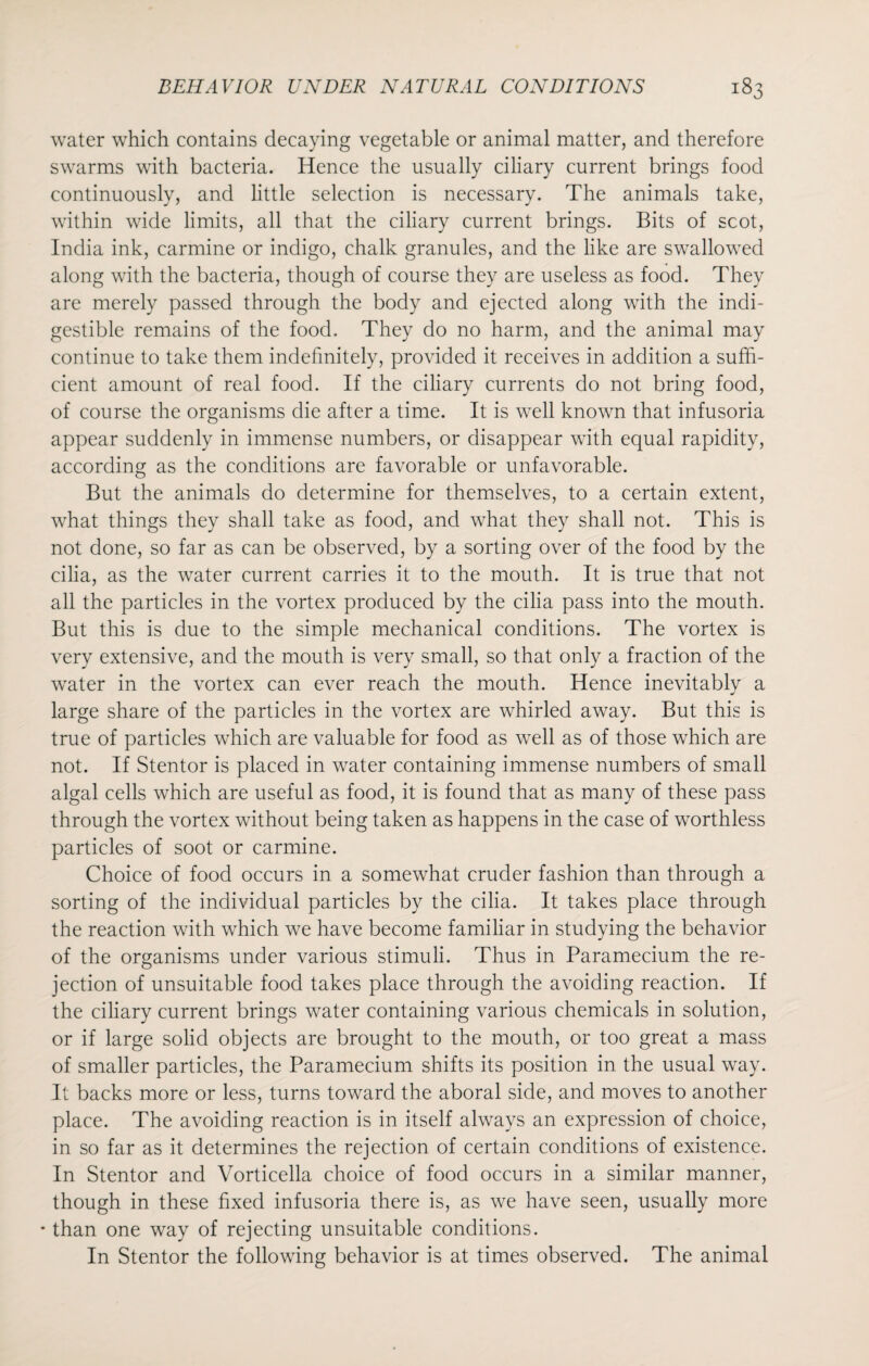 water which contains decaying vegetable or animal matter, and therefore swarms with bacteria. Hence the usually ciliary current brings food continuously, and little selection is necessary. The animals take, within wide limits, all that the ciliary current brings. Bits of scot, India ink, carmine or indigo, chalk granules, and the like are swallowed along with the bacteria, though of course they are useless as food. They are merely passed through the body and ejected along with the indi¬ gestible remains of the food. They do no harm, and the animal may continue to take them indefinitely, provided it receives in addition a suffi¬ cient amount of real food. If the ciliary currents do not bring food, of course the organisms die after a time. It is well known that infusoria appear suddenly in immense numbers, or disappear with equal rapidity, according as the conditions are favorable or unfavorable. But the animals do determine for themselves, to a certain extent, what things they shall take as food, and what they shall not. This is not done, so far as can be observed, by a sorting over of the food by the cilia, as the water current carries it to the mouth. It is true that not all the particles in the vortex produced by the cilia pass into the mouth. But this is due to the simple mechanical conditions. The vortex is very extensive, and the mouth is very small, so that only a fraction of the water in the vortex can ever reach the mouth. Hence inevitably a large share of the particles in the vortex are whirled away. But this is true of particles which are valuable for food as well as of those which are not. If Stentor is placed in water containing immense numbers of small algal cells which are useful as food, it is found that as many of these pass through the vortex without being taken as happens in the case of worthless particles of soot or carmine. Choice of food occurs in a somewhat cruder fashion than through a sorting of the individual particles by the cilia. It takes place through the reaction with which we have become familiar in studying the behavior of the organisms under various stimuli. Thus in Paramecium the re¬ jection of unsuitable food takes place through the avoiding reaction. If the ciliary current brings water containing various chemicals in solution, or if large solid objects are brought to the mouth, or too great a mass of smaller particles, the Paramecium shifts its position in the usual way. It backs more or less, turns toward the aboral side, and moves to another place. The avoiding reaction is in itself always an expression of choice, in so far as it determines the rejection of certain conditions of existence. In Stentor and Vorticella choice of food occurs in a similar manner, though in these fixed infusoria there is, as we have seen, usually more * than one way of rejecting unsuitable conditions. In Stentor the following behavior is at times observed. The animal