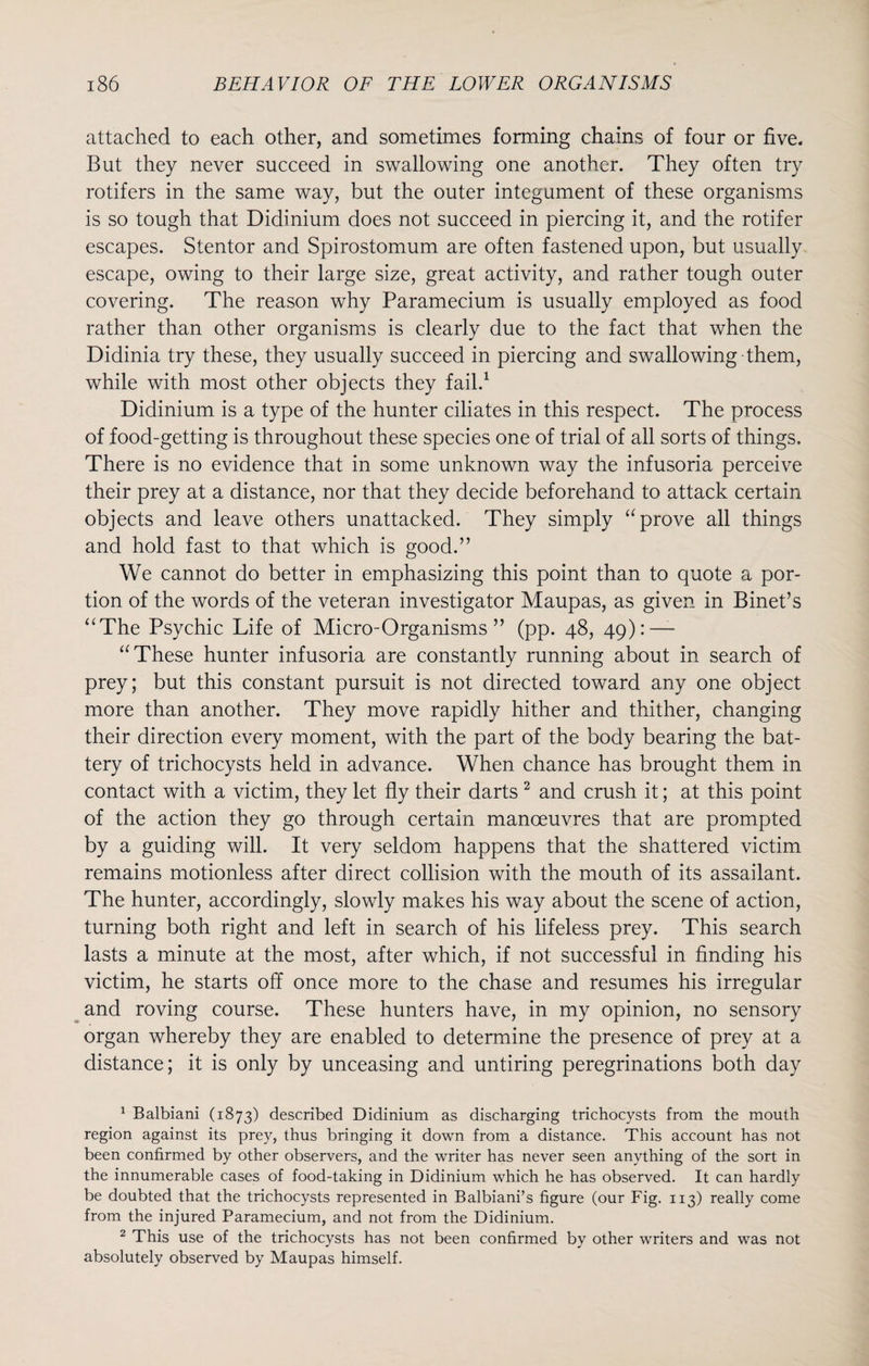 attached to each other, and sometimes forming chains of four or five. But they never succeed in swallowing one another. They often try rotifers in the same way, but the outer integument of these organisms is so tough that Didinium does not succeed in piercing it, and the rotifer escapes. Stentor and Spirostomum are often fastened upon, but usually escape, owing to their large size, great activity, and rather tough outer covering. The reason why Paramecium is usually employed as food rather than other organisms is clearly due to the fact that when the Didinia try these, they usually succeed in piercing and swallowing them, while with most other objects they fail.1 Didinium is a type of the hunter ciliates in this respect. The process of food-getting is throughout these species one of trial of all sorts of things. There is no evidence that in some unknown way the infusoria perceive their prey at a distance, nor that they decide beforehand to attack certain objects and leave others unattacked. They simply “prove all things and hold fast to that which is good.” We cannot do better in emphasizing this point than to quote a por¬ tion of the words of the veteran investigator Maupas, as given in Binet’s “The Psychic Life of Micro-Organisms” (pp. 48, 49): —- “These hunter infusoria are constantly running about in search of prey; but this constant pursuit is not directed toward any one object more than another. They move rapidly hither and thither, changing their direction every moment, with the part of the body bearing the bat¬ tery of trichocysts held in advance. When chance has brought them in contact with a victim, they let fly their darts 2 and crush it; at this point of the action they go through certain manoeuvres that are prompted by a guiding will. It very seldom happens that the shattered victim remains motionless after direct collision with the mouth of its assailant. The hunter, accordingly, slowly makes his way about the scene of action, turning both right and left in search of his lifeless prey. This search lasts a minute at the most, after which, if not successful in finding his victim, he starts off once more to the chase and resumes his irregular and roving course. These hunters have, in my opinion, no sensory organ whereby they are enabled to determine the presence of prey at a distance; it is only by unceasing and untiring peregrinations both day 1 Balbiani (1873) described Didinium as discharging trichocysts from the mouth region against its prey, thus bringing it down from a distance. This account has not been confirmed by other observers, and the writer has never seen anything of the sort in the innumerable cases of food-taking in Didinium which he has observed. It can hardly be doubted that the trichocysts represented in Balbiani’s figure (our Fig. 113) really come from the injured Paramecium, and not from the Didinium. 2 This use of the trichocysts has not been confirmed by other writers and was not absolutely observed by Maupas himself.