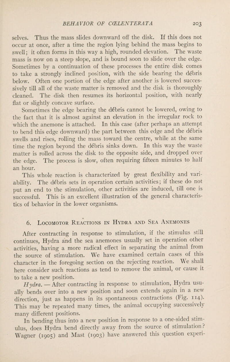 selves. Thus the mass slides downward off the disk. If this does not occur at once, after a time the region lying behind the mass begins to swell; it often forms in this way a high, rounded elevation. The waste mass is now on a steep slope, and is bound soon to slide over the edge. Sometimes by a continuation of these processes the entire disk comes to take a strongly inclined position, with the side bearing the debris below. Often one portion of the edge after another is lowered succes¬ sively till all of the waste matter is removed and the disk is thoroughly cleaned. The disk then resumes its horizontal position, with nearly flat or slightly concave surface. Sometimes the edge bearing the debris cannot be lowered, owing to the fact that it is almost against an elevation in the irregular rock to which the anemone is attached. In this case (after perhaps an attempt to bend this edge downward) the part between this edge and the debris swells and rises, rolling the mass toward the centre, while at the same time the region beyond the debris sinks down. In this way the waste matter is rolled across the disk to the opposite side, and dropped over the edge. The process is slow, often requiring fifteen minutes to half an hour. This whole reaction is characterized by great flexibility and vari¬ ability. The debris sets in operation certain activities; if these do not put an end to the stimulation, other activities are induced, till one is successful. This is an excellent illustration of the general characteris¬ tics of behavior in the lower organisms. 9 6. Locomotor Reactions in Hydra and Sea Anemones After contracting in response to stimulation, if the stimulus still continues, Hydra and the sea anemones usually set in operation other activities, having a more radical effect in separating the animal from the source of stimulation. We have examined certain cases of this character in the foregoing section on the rejecting reaction. We shall here consider such reactions as tend to remove the animal, or cause it to take a new position. Hydra. —After contracting in response to stimulation, Hydra usu¬ ally bends over into a new position and soon extends again in a new direction, just as happens in its spontaneous contractions (Fig. 114). This may be repeated many times, the animal occupying successively many different positions. In bending thus into a new position in response to a one-sided stim¬ ulus, does Hydra bend directly away from the source of stimulation? Wagner (1905) and Mast (1903) have answered this question experi-