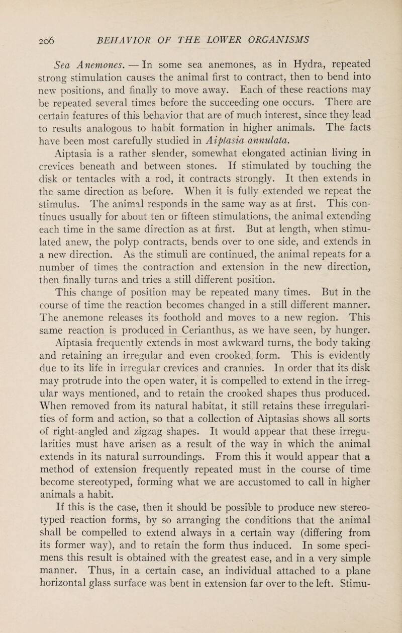 Sea Anemones.—In some sea anemones, as in Hydra, repeated strong stimulation causes the animal first to contract, then to bend into new positions, and finally to move away. Each of these reactions may be repeated several times before the succeeding one occurs. There are certain features of this behavior that are of much interest, since they lead to results analogous to habit formation in higher animals. The facts have been most carefully studied in Aiplasia annulata. Aiptasia is a rather slender, somewhat elongated actinian living in crevices beneath and between stones. If stimulated by touching the disk or tentacles with a rod, it contracts strongly. It then extends in the same direction as before. When it is fully extended we repeat the stimulus. The animal responds in the same way as at first. This con¬ tinues usually for about ten or fifteen stimulations, the animal extending each time in the same direction as at first. But at length, when stimu¬ lated anew, the polyp contracts, bends over to one side, and extends in a new direction. As the stimuli are continued, the animal repeats for a number of times the contraction and extension in the new direction, then finally turns and tries a still different position. This change of position may be repeated many times. But in the course of time the reaction becomes changed in a still different manner. The anemone releases its foothold and moves to a new region. This same reaction is produced in Cerianthus, as we have seen, by hunger. Aiptasia frequently extends in most awkward turns, the body taking and retaining an irregular and even crooked form. This is evidently due to its life in irregular crevices and crannies. In order that its disk may protrude into the open water, it is compelled to extend in the irreg¬ ular ways mentioned, and to retain the crooked shapes thus produced. When removed from its natural habitat, it still retains these irregulari¬ ties of form and action, so that a collection of Aiptasias shows all sorts of right-angled and zigzag shapes. It would appear that these irregu¬ larities must have arisen as a result of the way in which the animal extends in its natural surroundings. From this it would appear that a method of extension frequently repeated must in the course of time become stereotyped, forming what we are accustomed to call in higher animals a habit. If this is the case, then it should be possible to produce new stereo¬ typed reaction forms, by so arranging the conditions that the animal shall be compelled to extend always in a certain way (differing from its former way), and to retain the form thus induced. In some speci¬ mens this result is obtained with the greatest ease, and in a very simple manner. Thus, in a certain case, an individual attached to a plane horizontal glass surface was bent in extension far over to the left. Stimu-