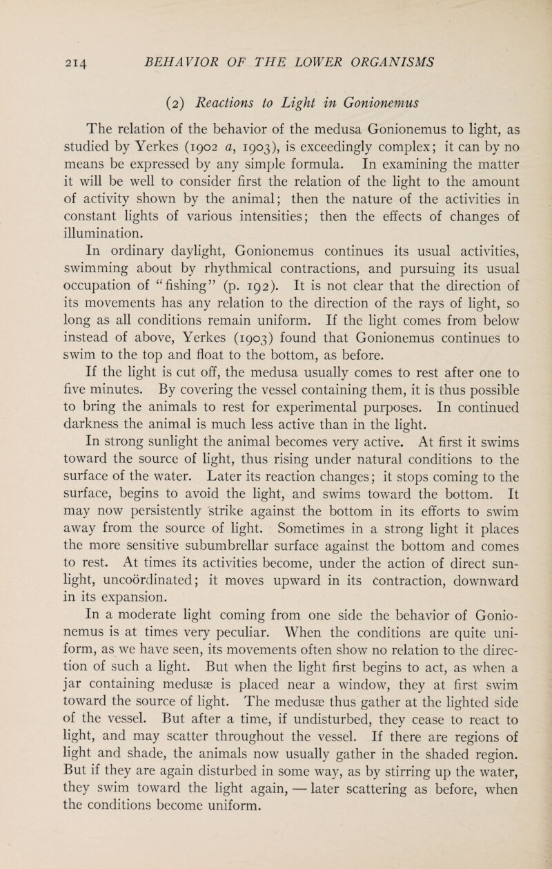 (2) Reactions to Light in Gonionemus The relation of the behavior of the medusa Gonionemus to light, as studied by Yerkes (1902 a, 1903), is exceedingly complex; it can by no means be expressed by any simple formula. In examining the matter it will be well to consider first the relation of the light to the amount of activity shown by the animal; then the nature of the activities in constant lights of various intensities; then the effects of changes of illumination. In ordinary daylight, Gonionemus continues its usual activities, swimming about by rhythmical contractions, and pursuing its usual occupation of “fishing” (p. 192). It is not clear that the direction of its movements has any relation to the direction of the rays of light, so long as all conditions remain uniform. If the light comes from below instead of above, Yerkes (1903) found that Gonionemus continues to swim to the top and float to the bottom, as before. If the light is cut off, the medusa usually comes to rest after one to five minutes. By covering the vessel containing them, it is thus possible to bring the animals to rest for experimental purposes. In continued darkness the animal is much less active than in the light. In strong sunlight the animal becomes very active. At first it swims toward the source of light, thus rising under natural conditions to the surface of the water. Later its reaction changes; it stops coming to the surface, begins to avoid the light, and swims toward the bottom. It may now persistently strike against the bottom in its efforts to swim away from the source of light. Sometimes in a strong light it places the more sensitive subumbrellar surface against the bottom and comes to rest. At times its activities become, under the action of direct sun¬ light, uncoordinated; it moves upward in its contraction, downward in its expansion. In a moderate light coming from one side the behavior of Gonio¬ nemus is at times very peculiar. When the conditions are quite uni¬ form, as we have seen, its movements often show no relation to the direc¬ tion of such a light. But when the light first begins to act, as when a jar containing medusae is placed near a window, they at first swim toward the source of light. The medusae thus gather at the lighted side of the vessel. But after a time, if undisturbed, they cease to react to light, and may scatter throughout the vessel. If there are regions of light and shade, the animals now usually gather in the shaded region. But if they are again disturbed in some way, as by stirring up the water, they swim toward the light again, — later scattering as before, when the conditions become uniform.