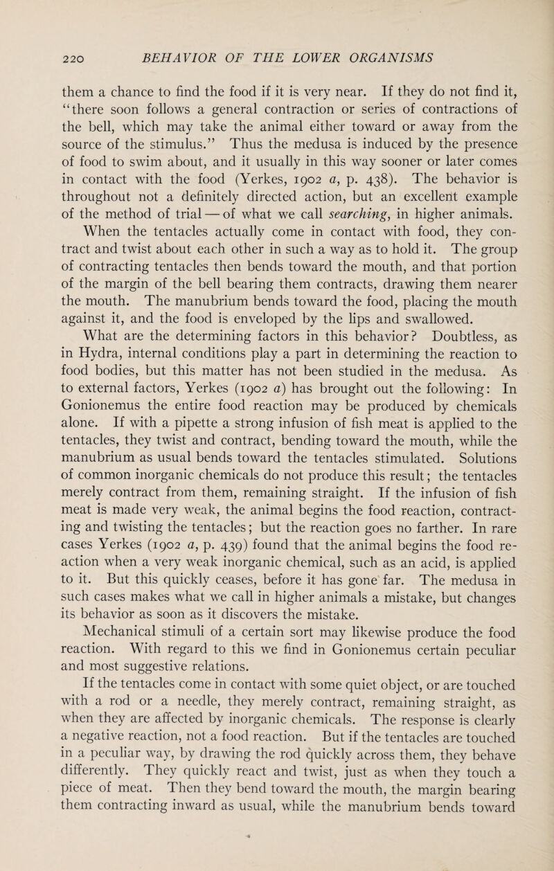 them a chance to find the food if it is very near. If they do not find it, “ there soon follows a general contraction or series of contractions of the bell, which may take the animal either toward or away from the source of the stimulus.” Thus the medusa is induced by the presence of food to swim about, and it usually in this way sooner or later comes in contact with the food (Yerkes, 1902 a, p. 438). The behavior is throughout not a definitely directed action, but an excellent example of the method of trial — of what we call searching, in higher animals. When the tentacles actually come in contact with food, they con¬ tract and twist about each other in such a way as to hold it. The group of contracting tentacles then bends toward the mouth, and that portion of the margin of the bell bearing them contracts, drawing them nearer the mouth. The manubrium bends toward the food, placing the mouth against it, and the food is enveloped by the lips and swallowed. What are the determining factors in this behavior? Doubtless, as in Hydra, internal conditions play a part in determining the reaction to food bodies, but this matter has not been studied in the medusa. As to external factors, Yerkes (1902 a) has brought out the following: In Gonionemus the entire food reaction may be produced by chemicals alone. If with a pipette a strong infusion of fish meat is applied to the tentacles, they twist and contract, bending toward the mouth, while the manubrium as usual bends toward the tentacles stimulated. Solutions of common inorganic chemicals do not produce this result; the tentacles merely contract from them, remaining straight. If the infusion of fish meat is made very weak, the animal begins the food reaction, contract¬ ing and twisting the tentacles; but the reaction goes no farther. In rare cases Yerkes (1902 a, p. 439) found that the animal begins the food re¬ action when a very weak inorganic chemical, such as an acid, is applied to it. But this quickly ceases, before it has gone far. The medusa in such cases makes what we call in higher animals a mistake, but changes its behavior as soon as it discovers the mistake. Mechanical stimuli of a certain sort may likewise produce the food reaction. With regard to this we find in Gonionemus certain peculiar and most suggestive relations. If the tentacles come in contact with some quiet object, or are touched with a rod or a needle, they merely contract, remaining straight, as when they are affected by inorganic chemicals. The response is clearly a negative reaction, not a food reaction. But if the tentacles are touched in a peculiar way, by drawing the rod quickly across them, they behave differently. They quickly react and twist, just as when they touch a piece of meat. Then they bend toward the mouth, the margin bearing them contracting inward as usual, while the manubrium bends toward