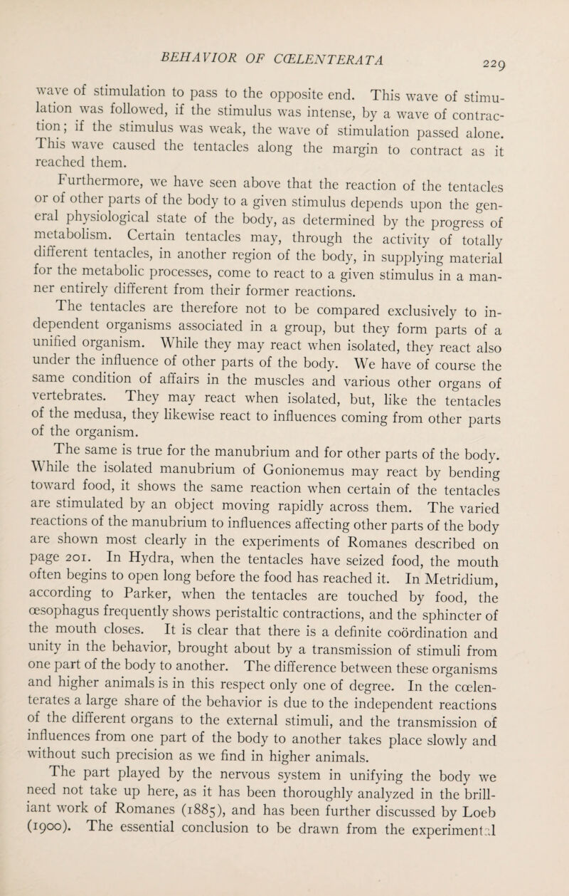 229 wave of stimulation to pass to the opposite end. This wave of stimu¬ lation was followed, if the stimulus was intense, by a wave of contrac¬ tion ; if the stimulus was weak, the wave of stimulation passed alone. This wa\ e caused the tentacles along the margin to contract as it reached them. Furthermore, we have seen above that the reaction of the tentacles or of other parts of the body to a given stimulus depends upon the gen- eicd physiological state of the body, as determined by the progress of metabolism. Certain tentacles may, through the activity of totally different tentacles, in another region of the body, in supplying material for the metabolic processes, come to react to a given stimulus in a man¬ ner entirely different from their former reactions. The tentacles are therefore not to be compared exclusively to in¬ dependent organisms associated in a group, but they form parts of a unified organism. W hile they may react when isolated, they react also under the influence of other parts of the body. We have of course the same condition of affairs in the muscles and various other organs of \ ertebrates. They may react when isolated, but, like the tentacles of the medusa, they likewise react to influences coming from other parts of the organism. The same is true for the manubrium and for other parts of the body. While the isolated manubrium of Gonionemus may react by bending toward food, it shows the same reaction when certain of the tentacles are stimulated by an object moving rapidly across them. The varied reactions of the manubrium to influences affecting other parts of the body are shown most clearly in the experiments of Romanes described on page 201. In Hydra, when the tentacles have seized food, the mouth often begins to open long before the food has reached it. In Metridium, according to Parker, when the tentacles are touched by food, the oesophagus frequently shows peristaltic contractions, and the sphincter of the mouth closes. It is clear that there is a definite coordination and unity in the behavior, brought about by a transmission of stimuli from one part of the body to another. The difference between these organisms and higher animals is in this respect only one of degree. In the ccelen- terates a large share of the behavior is due to the independent reactions of the different organs to the external stimuli, and the transmission of influences from one part of the body to another takes place slowly and without such precision as we find in higher animals. The part played by the nervous system in unifying the body we need not take up here, as it has been thoroughly analyzed in the brill¬ iant work of Romanes (1885), and has been further discussed by Loeb (1900). The essential conclusion to be drawn from the experimental