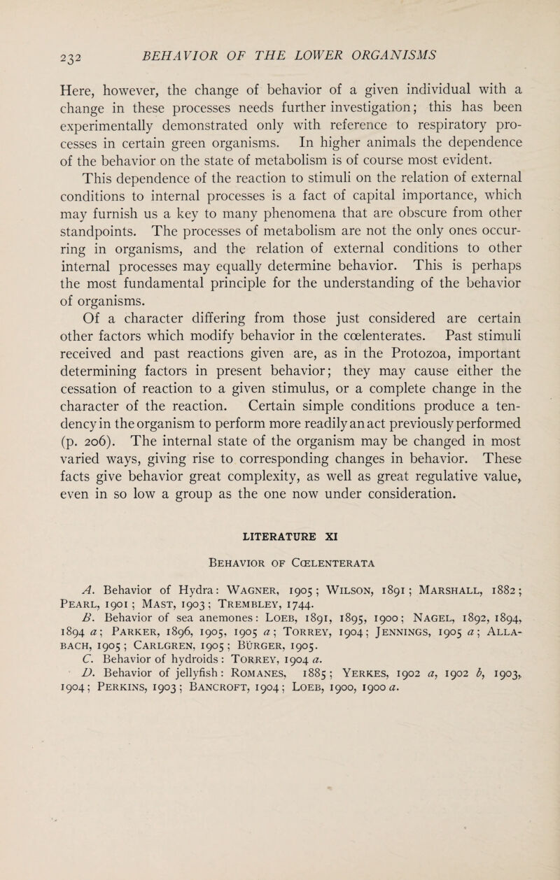 Here, however, the change of behavior of a given individual with a change in these processes needs further investigation; this has been experimentally demonstrated only with reference to respiratory pro¬ cesses in certain green organisms. In higher animals the dependence of the behavior on the state of metabolism is of course most evident. This dependence of the reaction to stimuli on the relation of external conditions to internal processes is a fact of capital importance, which may furnish us a key to many phenomena that are obscure from other standpoints. The processes of metabolism are not the only ones occur¬ ring in organisms, and the relation of external conditions to other internal processes may equally determine behavior. This is perhaps the most fundamental principle for the understanding of the behavior of organisms. Of a character differing from those just considered are certain other factors which modify behavior in the coelenterates. Past stimuli received and past reactions given are, as in the Protozoa, important determining factors in present behavior; they may cause either the cessation of reaction to a given stimulus, or a complete change in the character of the reaction. Certain simple conditions produce a ten¬ dency in the organism to perform more readily an act previously performed (p. 206). The internal state of the organism may be changed in most varied ways, giving rise to corresponding changes in behavior. These facts give behavior great complexity, as well as great regulative value, even in so low a group as the one now under consideration. LITERATURE XI Behavior of Ccelenterata A. Behavior of Hydra: Wagner, 1905; Wilson, 1891; Marshall, 1882; Pearl, 1901 ; Mast, 1903; Trembley, 1744. B. Behavior of sea anemones: Loeb, 1891, 1895, 1900; Nagel, 1892, 1894, 1894 a\ Parker, 1896, 1905, 1905 a; Torrey, 1904; Jennings, 1905 a\ Alla- BACH, 1905; CARLGREN, I905 ; BURGER, I905. C. Behavior of hydroids : Torrey, 1904 a. D. Behavior of jellyfish: Romanes, 1885; Yerkes, 1902 a, 1902 b, 1903, 1904; Perkins, 1903; Bancroft, 1904; Loeb, 1900, 1900^.