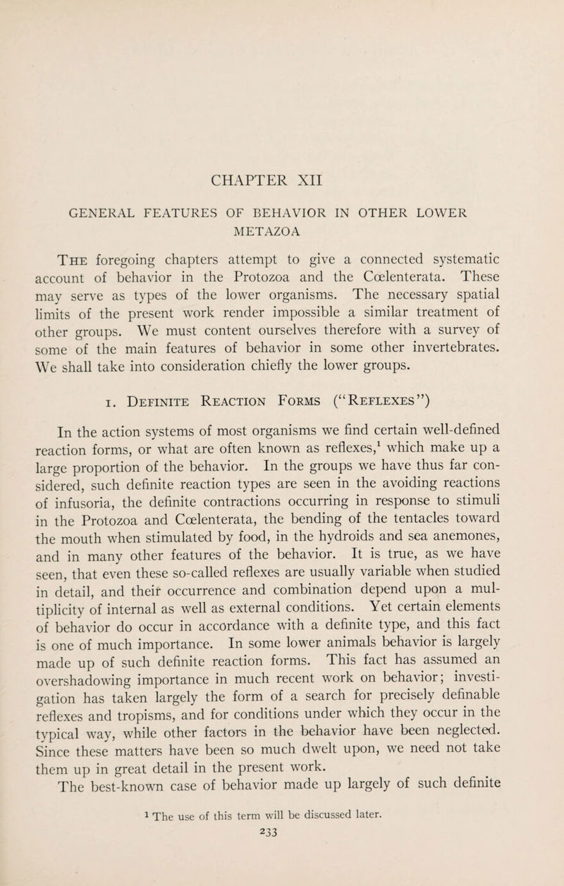 CHAPTER XII GENERAL FEATURES OF BEHAVIOR IN OTHER LOWER METAZOA The foregoing chapters attempt to give a connected systematic account of behavior in the Protozoa and the Coelenterata. These may serve as types of the lower organisms. The necessary spatial limits of the present work render impossible a similar treatment of other groups. We must content ourselves therefore with a survey of some of the main features of behavior in some other invertebrates. We shall take into consideration chiefly the lower groups. i. Definite Reaction Forms (“Reflexes”) In the action systems of most organisms we find certain well-defined reaction forms, or what are often known as reflexes,1 which make up a large proportion of the behavior. In the groups we have thus far con¬ sidered, such definite reaction types are seen in the avoiding reactions of infusoria, the definite contractions occurring in response to stimuli in the Protozoa and Coelenterata, the bending of the tentacles toward the mouth when stimulated by food, in the hydroids and sea anemones, and in many other features of the behavior. It is true, as we have seen, that even these so-called reflexes are usually variable when studied in detail, and their occurrence and combination depend upon a mul¬ tiplicity of internal as well as external conditions. Yet certain elements of behavior do occur in accordance with a definite type, and this fact is one of much importance. In some lower animals behavior is largely made up of such definite reaction forms. This fact has assumed an overshadowing importance in much recent work on behavior; investi¬ gation has taken largely the form of a search for precisely definable reflexes and tropisms, and for conditions under which they occur in the typical way, while other factors in the behavior have been neglected. Since these matters have been so much dwelt upon, we need not take them up in great detail in the present work. The best-known case of behavior made up largely of such definite 1 The use of this term will be discussed later.