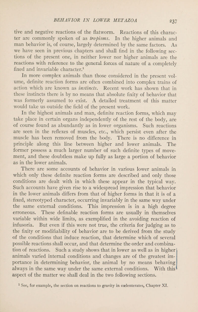 tivc and negative reactions of the flatworm. Reactions of this charac¬ ter are commonly spoken of as tropisms. In the higher animals and man behavior is, of course, largely determined by the same factors. As we have seen in previous chapters and shall find in the following sec¬ tions of the present one, in neither lower nor higher animals are the reactions with reference to the general forces of nature of a completely fixed and invariable character.1 In more complex animals than those considered in the present vol¬ ume, definite reaction forms are often combined into complex trains of action which are known as instincts. Recent work has shown that in these instincts there is by no means that absolute fixity of behavior that was formerly assumed to exist. A detailed treatment of this matter would take us outside the field of the present work. In the highest animals and man, definite reaction forms, which may take place in certain organs independently of the rest of the body, are of course found as abundantly as in lower organisms. Such reactions are seen in the reflexes of muscles, etc., which persist even after the muscle has been removed from the body. There is no difference in principle along this line between higher and lower animals. The former possess a much larger number of such definite types of move¬ ment, and these doubtless make up fully as large a portion of behavior as in the lower animals. There are some accounts of behavior in various lower animals in which only these definite reaction forms are described and only those conditions are dealt with in which these appear in the typical way. Such accounts have given rise to a widespread impression that behavior in the lower animals differs from that of higher forms in that it is of a fixed, stereotyped character, occurring invariably in the same way under the same external conditions. This impression is in a high degree erroneous. These definable reaction forms are usually in themselves variable within wide limits, as exemplified in the avoiding reaction of infusoria. But even if this were not true, the criteria for judging as to the fixity or modifiability of behavior are to be derived from the study of the conditions that induce reaction, that determine which of several possible reactions shall occur, and that determine the order and combina¬ tion of reactions. Such a study shows that in lower as well as in higher animals varied internal conditions and changes are of the greatest im¬ portance in determining behavior, the animal by no means behaving always in the same way under the same external conditions. With this aspect of the matter we shall deal in the two following sections. 1 Sec, for example, the section on reactions to gravity in ccelenterates, Chapter XI.