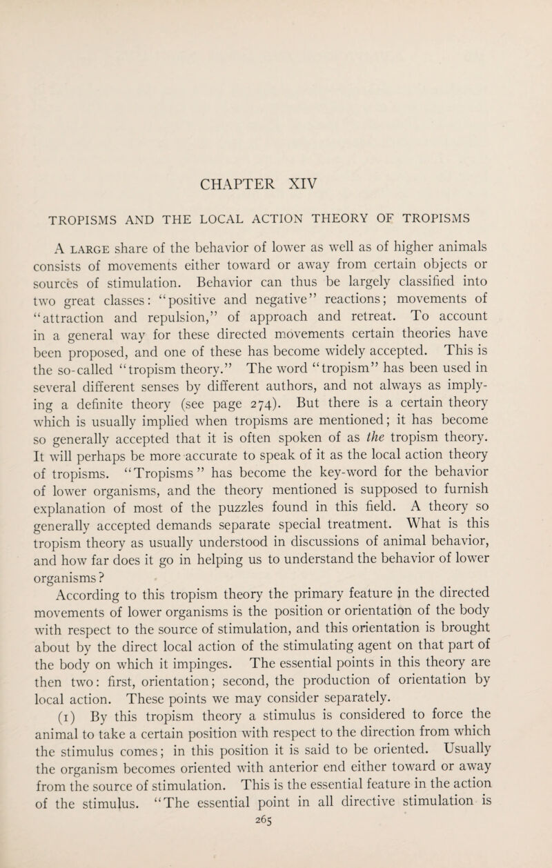 CHAPTER XIV TROPISMS AND THE LOCAL ACTION THEORY OF TROPISMS A large share of the behavior of lower as well as of higher animals consists of movements either toward or away from certain objects or sources of stimulation. Behavior can thus be largely classified into two great classes: “positive and negative” reactions; movements of “attraction and repulsion,” of approach and retreat. To account in a general way for these directed movements certain theories have been proposed, and one of these has become widely accepted. This is the so-called “tropism theory.” The word “tropism” has been used in several different senses by different authors, and not always as imply¬ ing a definite theory (see page 274). But there is a certain theory which is usually implied when tropisms are mentioned; it has become so generally accepted that it is often spoken of as the tropism theory. It will perhaps be more accurate to speak of it as the local action theory of tropisms. “Tropisms” has become the key-word for the behavior of lower organisms, and the theory mentioned is supposed to furnish explanation of most of the puzzles found in this field. A theory so generally accepted demands separate special treatment. What is this tropism theory as usually understood in discussions of animal behavior, and how far does it go in helping us to understand the behavior of lower organisms ? According to this tropism theory the primary feature in the directed movements of lower organisms is the position or orientation of the body with respect to the source of stimulation, and this orientation is brought about by the direct local action of the stimulating agent on that part of the body on which it impinges. The essential points in this theory are then two: first, orientation; second, the production of orientation by local action. These points we may consider separately. (1) By this tropism theory a stimulus is considered to force the animal to take a certain position with respect to the direction from which the stimulus comes; in this position it is said to be oriented. Usually the organism becomes oriented with anterior end either toward or away from the source of stimulation. This is the essential feature in the action of the stimulus. “The essential point in all directive stimulation is