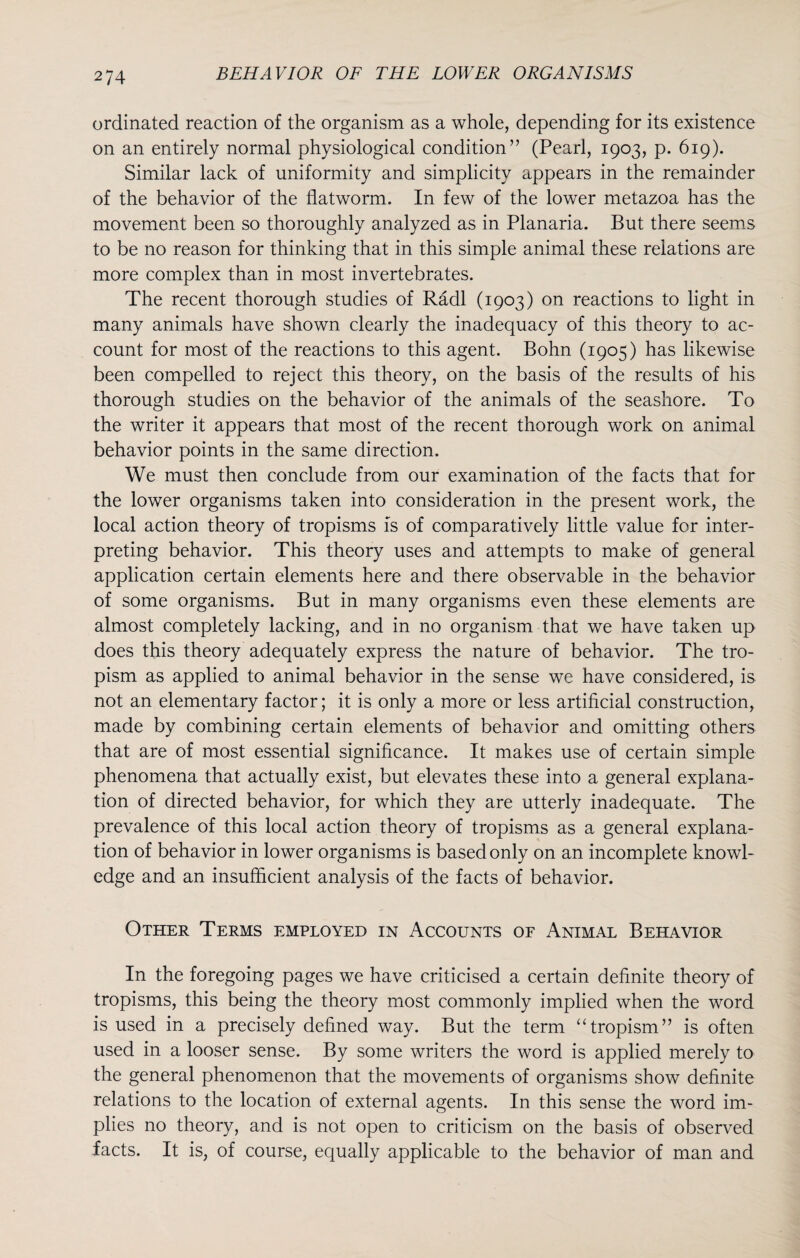 ordinated reaction of the organism as a whole, depending for its existence on an entirely normal physiological condition” (Pearl, 1903, p. 619). Similar lack of uniformity and simplicity appears in the remainder of the behavior of the flatworm. In few of the lower metazoa has the movement been so thoroughly analyzed as in Planaria. But there seems to be no reason for thinking that in this simple animal these relations are more complex than in most invertebrates. The recent thorough studies of Radi (1903) on reactions to light in many animals have shown clearly the inadequacy of this theory to ac¬ count for most of the reactions to this agent. Bohn (1905) has likewise been compelled to reject this theory, on the basis of the results of his thorough studies on the behavior of the animals of the seashore. To the writer it appears that most of the recent thorough work on animal behavior points in the same direction. We must then conclude from our examination of the facts that for the lower organisms taken into consideration in the present work, the local action theory of tropisms is of comparatively little value for inter¬ preting behavior. This theory uses and attempts to make of general application certain elements here and there observable in the behavior of some organisms. But in many organisms even these elements are almost completely lacking, and in no organism that we have taken up does this theory adequately express the nature of behavior. The tro- pism as applied to animal behavior in the sense we have considered, is not an elementary factor; it is only a more or less artificial construction, made by combining certain elements of behavior and omitting others that are of most essential significance. It makes use of certain simple phenomena that actually exist, but elevates these into a general explana¬ tion of directed behavior, for which they are utterly inadequate. The prevalence of this local action theory of tropisms as a general explana¬ tion of behavior in lower organisms is based only on an incomplete knowl¬ edge and an insufficient analysis of the facts of behavior. Other Terms employed in Accounts of Animal Behavior In the foregoing pages we have criticised a certain definite theory of tropisms, this being the theory most commonly implied when the word is used in a precisely defined way. But the term “tropism” is often used in a looser sense. By some writers the word is applied merely to the general phenomenon that the movements of organisms show definite relations to the location of external agents. In this sense the word im¬ plies no theory, and is not open to criticism on the basis of observed facts. It is, of course, equally applicable to the behavior of man and