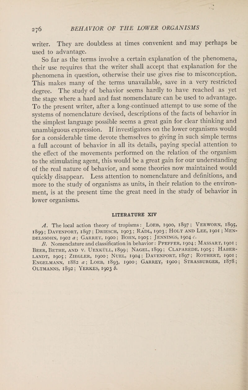 writer. They are doubtless at times convenient and may perhaps be used to advantage. So far as the terms involve a certain explanation of the phenomena, their use requires that the writer shall accept that explanation for the phenomena in question, otherwise their use gives rise to misconception. This makes many of the terms unavailable, save in a very restricted degree. The study of behavior seems hardly to have reached as yet the stage where a hard and fast nomenclature can be used to advantage. To the present writer, after a long-continued attempt to use some of the systems of nomenclature devised, descriptions of the facts of behavior in the simplest language possible seems a great gain for clear thinking and unambiguous expression. If investigators on the lower organisms would for a considerable time devote themselves to giving in such simple terms a full account of behavior in all its details, paying special attention to the effect of the movements performed on the relation of the organism to the stimulating agent, this would be a great gain for our understanding of the real nature of behavior, and some theories now maintained would quickly disappear. Less attention to nomenclature and definitions, and more to the study of organisms as units, in their relation to the environ¬ ment, is at the present time the great need in the study of behavior in lower organisms. LITERATURE XIV A. The local action theory of tropisms: Loeb, 1900, 1897; Verworn, 1895, 1899; Davenport, 1897; Driesch, 1903 ; Radl, 1903 ; Holt and Lee, 1901 ; Men¬ delssohn, 1902 a\ Garrey, 1900; Bohn, 1905 ; Jennings, 1904 c. B. Nomenclature and classification in behavior : Pfeffer, 1904 ; M assart, 1901 ; Beer, Bethe, and v. Uexkull, 1899; Nagel, 1899; Claparede, 1905 ; Haber- landt, 1905; Ziegler, 1900; Nuel, 1904; Davenport, 1897; Rothert, 1901; Engelmann, 1882 a \ Loeb, 1893, 1900; Garrey, 1900; Strasburger, 1878; Oltmanns, 1892; Yerkes, 1903 b.