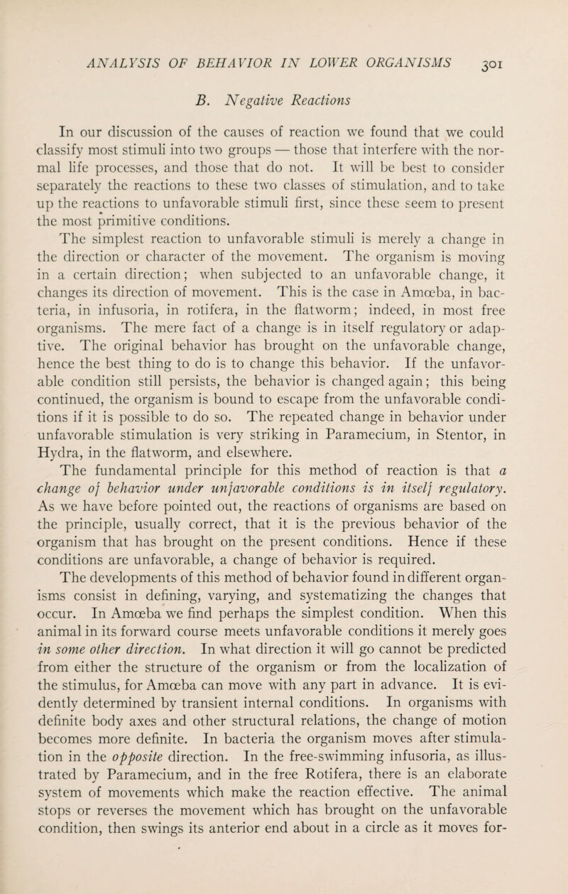 3QI B. Negative Reactions In our discussion of the causes of reaction we found that we could classify most stimuli into two groups — those that interfere with the nor¬ mal life processes, and those that do not. It will be best to consider separately the reactions to these two classes of stimulation, and to take up the reactions to unfavorable stimuli first, since these seem to present the most primitive conditions. The simplest reaction to unfavorable stimuli is merely a change in the direction or character of the movement. The organism is moving in a certain direction; when subjected to an unfavorable change, it changes its direction of movement. This is the case in Amoeba, in bac¬ teria, in infusoria, in rotifera, in the flatworm; indeed, in most free organisms. The mere fact of a change is in itself regulatory or adap¬ tive. The original behavior has brought on the unfavorable change, hence the best thing to do is to change this behavior. If the unfavor¬ able condition still persists, the behavior is changed again; this being continued, the organism is bound to escape from the unfavorable condi¬ tions if it is possible to do so. The repeated change in behavior under unfavorable stimulation is very striking in Paramecium, in Stentor, in Hydra, in the flatworm, and elsewhere. The fundamental principle for this method of reaction is that a change oj behavior under unfavorable conditions is in itselj regulatory. As we have before pointed out, the reactions of organisms are based on the principle, usually correct, that it is the previous behavior of the organism that has brought on the present conditions. Hence if these conditions are unfavorable, a change of behavior is required. The developments of this method of behavior found indifferent organ¬ isms consist in defining, varying, and systematizing the changes that occur. In Amoeba we find perhaps the simplest condition. When this animal in its forward course meets unfavorable conditions it merely goes in some other direction. In what direction it will go cannot be predicted from either the structure of the organism or from the localization of the stimulus, for Amoeba can move with any part in advance. It is evi¬ dently determined by transient internal conditions. In organisms with definite body axes and other structural relations, the change of motion becomes more definite. In bacteria the organism moves after stimula¬ tion in the opposite direction. In the free-swimming infusoria, as illus¬ trated by Paramecium, and in the free Rotifera, there is an elaborate system of movements which make the reaction effective. The animal stops or reverses the movement which has brought on the unfavorable condition, then swings its anterior end about in a circle as it moves for-