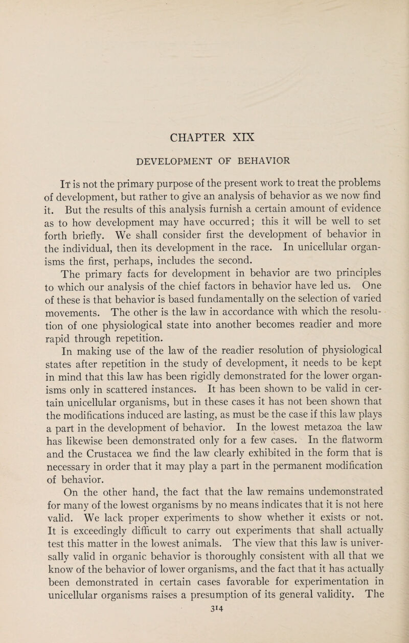 CHAPTER XIX DEVELOPMENT OF BEHAVIOR It is not the primary purpose of the present work to treat the problems of development, but rather to give an analysis of behavior as we now find it. But the results of this analysis furnish a certain amount of evidence as to how development may have occurred; this it will be well to set forth briefly. We shall consider first the development of behavior in the individual, then its development in the race. In unicellular organ¬ isms the first, perhaps, includes the second. The primary facts for development in behavior are two principles to which our analysis of the chief factors in behavior have led us. One of these is that behavior is based fundamentally on the selection of varied movements. The other is the law in accordance with which the resolu¬ tion of one physiological state into another becomes readier and more rapid through repetition. In making use of the law of the readier resolution of physiological states after repetition in the study of development, it needs to be kept in mind that this law has been rigidly demonstrated for the lower organ¬ isms only in scattered instances. It has been shown to be valid in cer¬ tain unicellular organisms, but in these cases it has not been shown that the modifications induced are lasting, as must be the case if this law plays a part in the development of behavior. In the lowest metazoa the law has likewise been demonstrated only for a few cases. In the flatworm and the Crustacea we find the law clearly exhibited in the form that is necessary in order that it may play a part in the permanent modification of behavior. On the other hand, the fact that the law remains undemonstrated for many of the lowest organisms by no means indicates that it is not here valid. We lack proper experiments to show whether it exists or not. It is exceedingly difficult to carry out experiments that shall actually test this matter in the lowest animals. The view that this law is univer¬ sally valid in organic behavior is thoroughly consistent with all that we know of the behavior of lower organisms, and the fact that it has actually been demonstrated in certain cases favorable for experimentation in unicellular organisms raises a presumption of its general validity. The