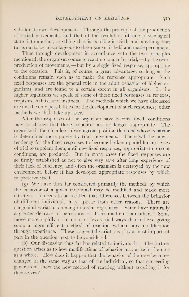 3*9 vide for its own development. Through the principle of the production of varied movements, and that of the resolution of one physiological state into another, anything that is possible is tried, and anything that turns out to be advantageous to the organism is held and made permanent. Thus through development in accordance with the two principles mentioned, the organism comes to react no longer by trial,—by the over¬ production of movements,—but by a single fixed response, appropriate to the occasion. This is, of course, a great advantage, so long as the conditions remain such as to make the response appropriate. Such fixed responses are the general rule in the adult behavior of higher or¬ ganisms, and are found to a certain extent in all organisms. In the higher organisms we speak of some of these fixed responses as reflexes, tropisms, habits, and instincts. The methods which we have discussed are not the only possibilities for the development of such responses ; other methods we shall take up later. After the responses of the organism have become fixed, conditions may so change that these responses are no longer appropriate. The organism is then in a less advantageous position than one whose behavior is determined more purely by trial movements. There will be now a tendency for the fixed responses to become broken up and for processes of trial to supplant them, until new fixed responses, appropriate to present conditions, are produced. But in many cases the fixed responses are so firmly established as not to give way save after long experience of their lack of efficiency, and often the organism is destroyed by the new environment, before it has developed appropriate responses by which to preserve itself. (5) We have thus far considered primarily the methods by which the behavior of a given individual may be modified and made more effective. It needs to be recalled that differences between the behavior of different individuals may appear from other reasons. There are congenital variations among different organisms. Some have naturally a greater delicacy of perception or discrimination than others. Some move more rapidly or in more or less varied ways than others, giving some a more efficient method of reaction without any modification through experience. These congenital variations play a most important part in the question next to be considered. (6) Our discussion thus far has related to individuals. The further question arises as to how modifications of behavior may arise in the race as a whole. How does it happen that the behavior of the race becomes changed in the same way as that of the individual, so that succeeding generations show the new method of reacting without acquiring it for themselves ?