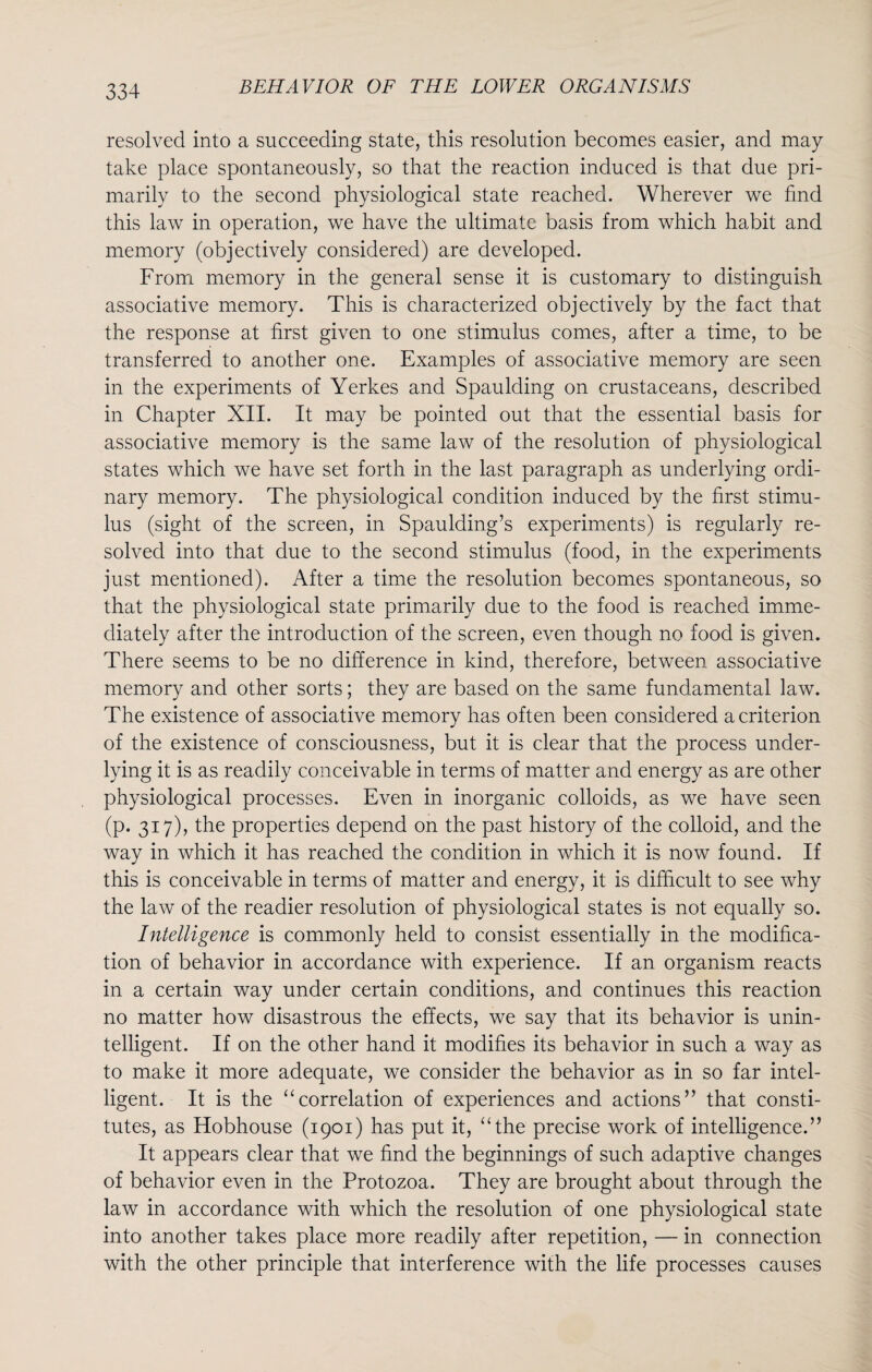 resolved into a succeeding state, this resolution becomes easier, and may take place spontaneously, so that the reaction induced is that due pri¬ marily to the second physiological state reached. Wherever we find this law in operation, we have the ultimate basis from which habit and memory (objectively considered) are developed. From memory in the general sense it is customary to distinguish associative memory. This is characterized objectively by the fact that the response at first given to one stimulus comes, after a time, to be transferred to another one. Examples of associative memory are seen in the experiments of Yerkes and Spaulding on crustaceans, described in Chapter XII. It may be pointed out that the essential basis for associative memory is the same law of the resolution of physiological states which we have set forth in the last paragraph as underlying ordi¬ nary memory. The physiological condition induced by the first stimu¬ lus (sight of the screen, in Spaulding’s experiments) is regularly re¬ solved into that due to the second stimulus (food, in the experiments just mentioned). After a time the resolution becomes spontaneous, so that the physiological state primarily due to the food is reached imme¬ diately after the introduction of the screen, even though no food is given. There seems to be no difference in kind, therefore, between associative memory and other sorts; they are based on the same fundamental law. The existence of associative memory has often been considered a criterion of the existence of consciousness, but it is clear that the process under¬ lying it is as readily conceivable in terms of matter and energy as are other physiological processes. Even in inorganic colloids, as we have seen (p. 317), the properties depend on the past history of the colloid, and the way in which it has reached the condition in which it is now found. If this is conceivable in terms of matter and energy, it is difficult to see why the law of the readier resolution of physiological states is not equally so. Intelligence is commonly held to consist essentially in the modifica¬ tion of behavior in accordance with experience. If an organism reacts in a certain way under certain conditions, and continues this reaction no matter how disastrous the effects, we say that its behavior is unin¬ telligent. If on the other hand it modifies its behavior in such a way as to make it more adequate, we consider the behavior as in so far intel¬ ligent. It is the “correlation of experiences and actions” that consti¬ tutes, as Hobhouse (1901) has put it, “the precise work of intelligence.” It appears clear that we find the beginnings of such adaptive changes of behavior even in the Protozoa. They are brought about through the law in accordance with which the resolution of one physiological state into another takes place more readily after repetition, — in connection with the other principle that interference with the life processes causes