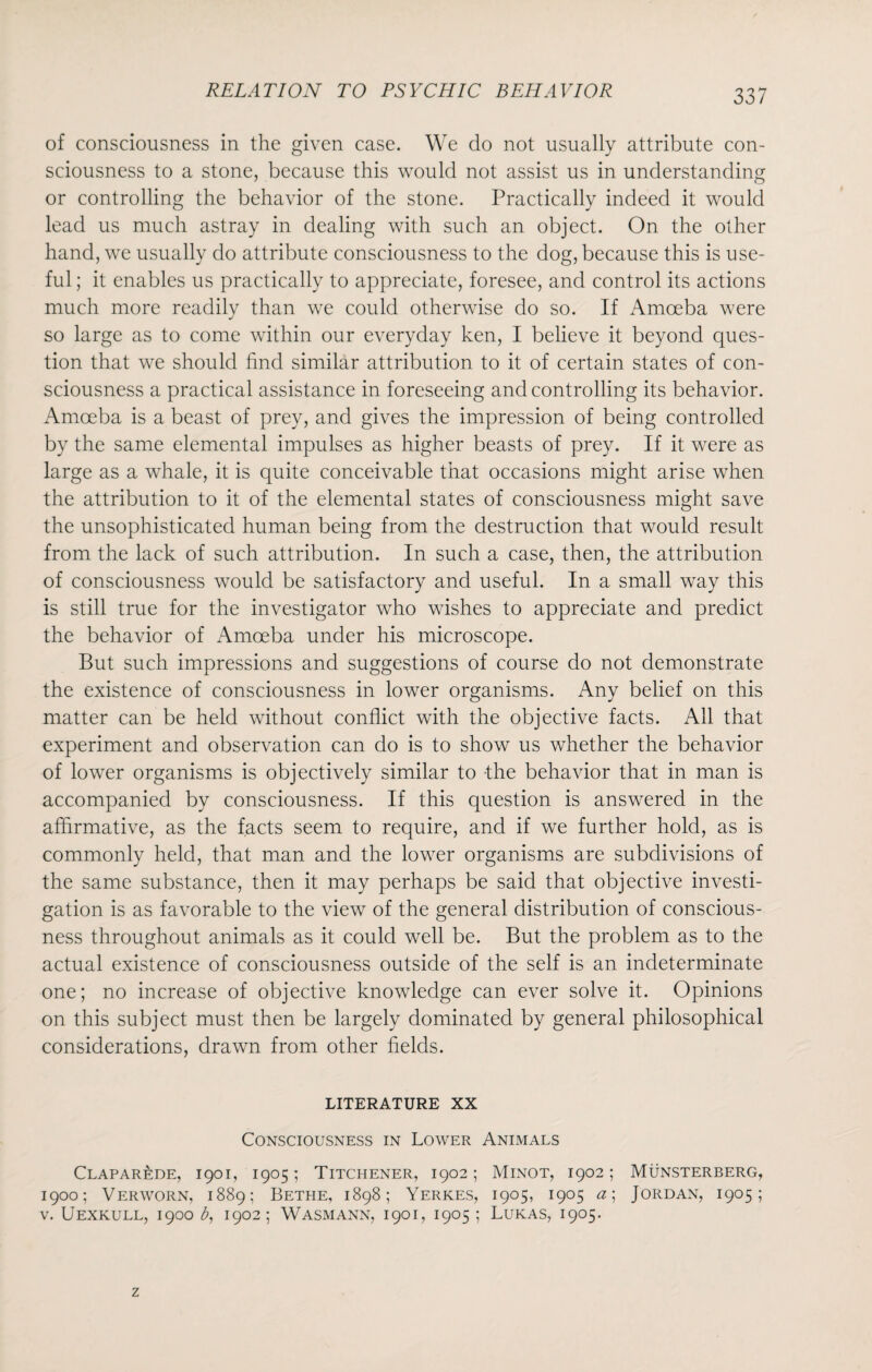 33 7 of consciousness in the given case. We do not usually attribute con¬ sciousness to a stone, because this would not assist us in understanding or controlling the behavior of the stone. Practically indeed it would lead us much astray in dealing with such an object. On the other hand, we usually do attribute consciousness to the dog, because this is use¬ ful ; it enables us practically to appreciate, foresee, and control its actions much more readily than we could otherwise do so. If Amoeba were so large as to come within our everyday ken, I believe it beyond ques¬ tion that we should find similar attribution to it of certain states of con¬ sciousness a practical assistance in foreseeing and controlling its behavior. Amoeba is a beast of prey, and gives the impression of being controlled by the same elemental impulses as higher beasts of prey. If it were as large as a whale, it is quite conceivable that occasions might arise when the attribution to it of the elemental states of consciousness might save the unsophisticated human being from the destruction that would result from the lack of such attribution. In such a case, then, the attribution of consciousness would be satisfactory and useful. In a small way this is still true for the investigator who wishes to appreciate and predict the behavior of Amoeba under his microscope. But such impressions and suggestions of course do not demonstrate the existence of consciousness in lower organisms. Any belief on this matter can be held without conflict with the objective facts. All that experiment and observation can do is to show us whether the behavior of lower organisms is objectively similar to the behavior that in man is accompanied by consciousness. If this question is answered in the affirmative, as the facts seem to require, and if we further hold, as is commonly held, that man and the lower organisms are subdivisions of the same substance, then it may perhaps be said that objective investi¬ gation is as favorable to the view of the general distribution of conscious¬ ness throughout animals as it could well be. But the problem as to the actual existence of consciousness outside of the self is an indeterminate one; no increase of objective knowledge can ever solve it. Opinions on this subject must then be largely dominated by general philosophical considerations, drawn from other fields. LITERATURE XX Consciousness in Lower Animals Claparede, 1901, 1905; Titchener, 1902; Minot, 1902; Munsterberg, 1900; Verworn, 1889; Bethe, 1898; Yerkes, 1905, 1905 a; Jordan, 1905;