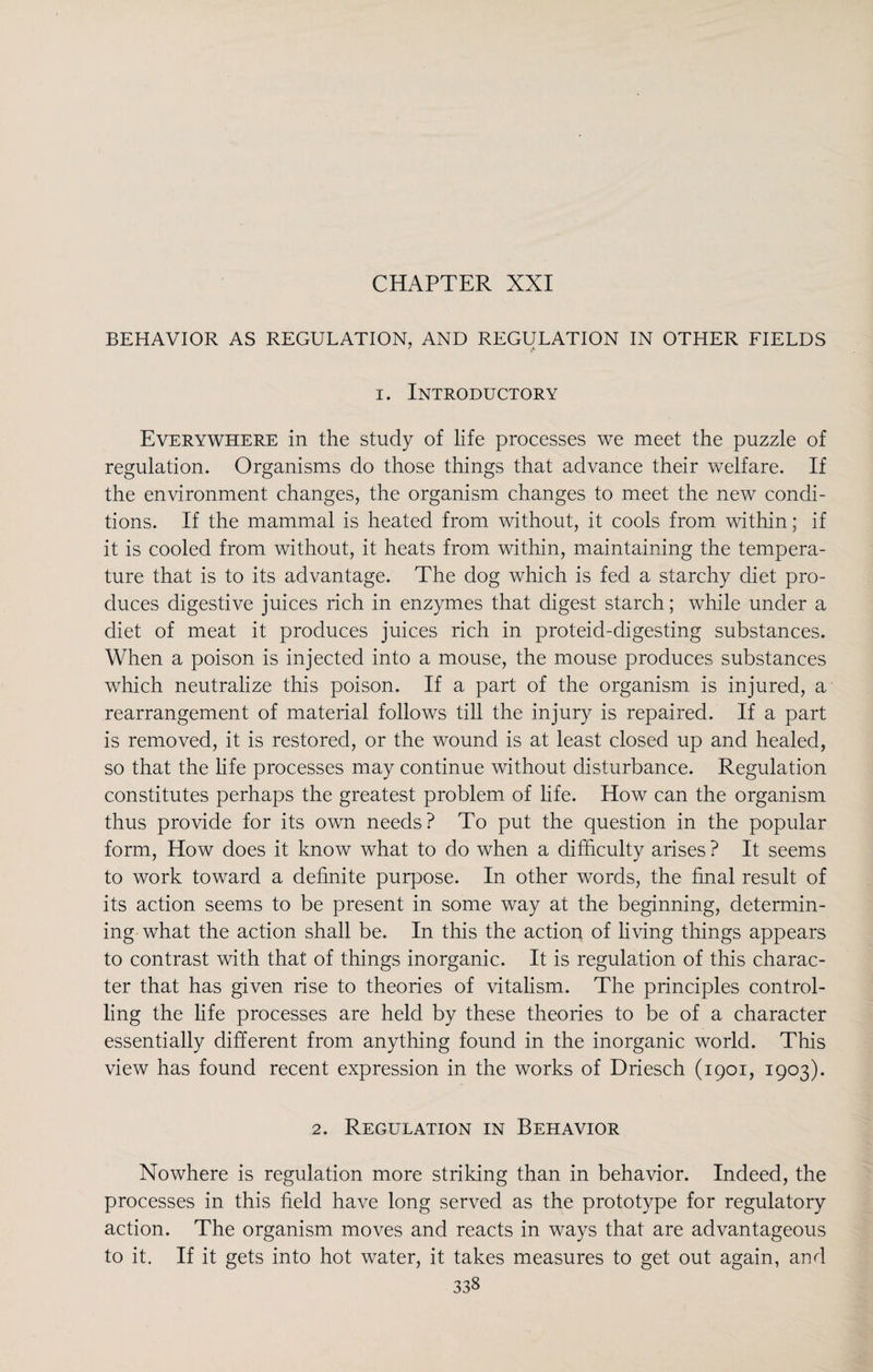 CHAPTER XXI BEHAVIOR AS REGULATION, AND REGULATION IN OTHER FIELDS i. Introductory Everywhere in the study of life processes we meet the puzzle of regulation. Organisms do those things that advance their welfare. If the environment changes, the organism changes to meet the new condi¬ tions. If the mammal is heated from without, it cools from within; if it is cooled from without, it heats from within, maintaining the tempera¬ ture that is to its advantage. The dog which is fed a starchy diet pro¬ duces digestive juices rich in enzymes that digest starch; while under a diet of meat it produces juices rich in proteid-digesting substances. When a poison is injected into a mouse, the mouse produces substances which neutralize this poison. If a part of the organism is injured, a rearrangement of material follows till the injury is repaired. If a part is removed, it is restored, or the wound is at least closed up and healed, so that the life processes may continue without disturbance. Regulation constitutes perhaps the greatest problem of life. How can the organism thus provide for its own needs? To put the question in the popular form, How does it know what to do when a difficulty arises ? It seems to work toward a definite purpose. In other words, the final result of its action seems to be present in some way at the beginning, determin¬ ing what the action shall be. In this the action of living things appears to contrast with that of things inorganic. It is regulation of this charac¬ ter that has given rise to theories of vitalism. The principles control¬ ling the life processes are held by these theories to be of a character essentially different from anything found in the inorganic world. This view has found recent expression in the works of Driesch (1901, 1903). 2. Regulation in Behavior Nowhere is regulation more striking than in behavior. Indeed, the processes in this field have long served as the prototype for regulatory action. The organism moves and reacts in ways that are advantageous to it. If it gets into hot water, it takes measures to get out again, and