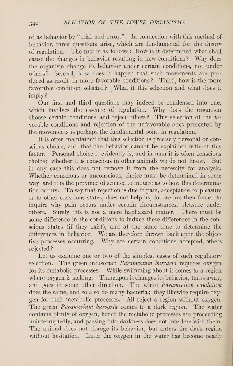 of as behavior by “trial and error.” In connection with this method of behavior, three questions arise, which are fundamental for the theory of regulation. The first is as follows: How is it determined what shall cause the changes in behavior resulting in new conditions ? Why does the organism change its behavior under certain conditions, not under others? Second, how does it happen that such movements are pro¬ duced as result in more favorable conditions ? Third, how is the more favorable condition selected? What it this selection and what does it imply ? Our first and third questions may indeed be condensed into one, which involves the essence of regulation. Why does the organism choose certain conditions and reject others? This selection of the fa¬ vorable conditions and rejection of the unfavorable ones presented by the movements is perhaps the fundamental point in regulation. It is often maintained that this selection is precisely personal or con¬ scious choice, and that the behavior cannot be explained without this factor. Personal choice it evidently is, and in man it is often conscious choice; whether it is conscious in other animals we do not know. But in any case this does not remove it from the necessity for analysis. Whether conscious or unconscious, choice must be determined in some way, and it is the province of science to inquire as to how this determina¬ tion occurs. To say that rejection is due to pain, acceptance to pleasure or to other conscious states, does not help us, for we are then forced to inquire why pain occurs under certain circumstances, pleasure under others. Surely this is not a mere haphazard matter. There must be some difference in the conditions to induce these differences in the con¬ scious states (if they exist), and at the same time to determine the differences in behavior. We are therefore thrown back upon the objec¬ tive processes occurring. Why are certain conditions accepted, others rejected ? Let us examine one or two of the simplest cases of such regulatory selection. The green infusorian Paramecium bursaria requires oxygen for its metabolic processes. While swimming about it comes to a region where oxygen is lacking. Thereupon it changes its behavior, turns away, and goes in some other direction. The white Paramecium caudatum does the same, and so also do many bacteria; they likewise require oxy¬ gen for their metabolic processes. All reject a region without oxygen. The green Paramecium bursaria comes to a dark region. The water contains plenty of oxygen, hence the metabolic processes are proceeding uninterruptedly, and passing into darkness does not interfere with them. The animal does not change its behavior, but enters the dark region without hesitation. Later the oxygen in the water has become nearly