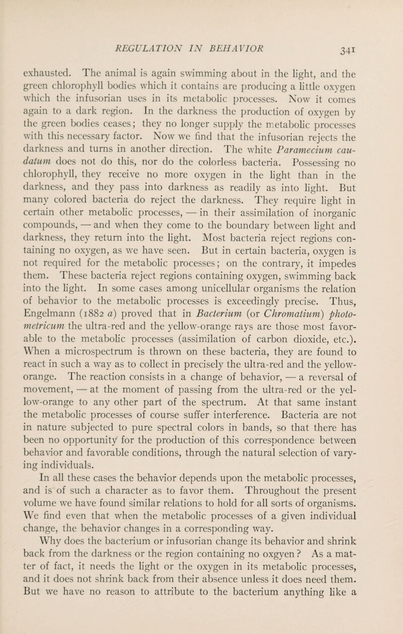 exhausted. The animal is again swimming about in the light, and the green chlorophyll bodies which it contains are producing a little oxygen which the infusorian uses in its metabolic processes. Now it comes again to a dark region. In the darkness the production of oxygen by the green bodies ceases; they no longer supply the metabolic processes with this necessary factor. Now we find that the infusorian rejects the darkness and turns in another direction. The white Paramecium cau- datum does not do this, nor do the colorless bacteria. Possessing no chlorophyll, they receive no more oxygen in the light than in the darkness, and they pass into darkness as readily as into light. But many colored bacteria do reject the darkness. They require light in certain other metabolic processes, — in their assimilation of inorganic compounds, — and when they come to the boundary between light and darkness, they return into the light. Most bacteria reject regions con¬ taining no oxygen, as we have seen. But in certain bacteria, oxygen is not required for the metabolic processes; on the contrary, it impedes them. These bacteria reject regions containing oxygen, swimming back into the light. In some cases among unicellular organisms the relation of behavior to the metabolic processes is exceedingly precise. Thus, Engelmann (1882 a) proved that in Bacterium (or Chromatium) photo- metricum the ultra-red and the yellow-orange rays are those most favor¬ able to the metabolic processes (assimilation of carbon dioxide, etc.). When a microspectrum is thrown on these bacteria, they are found to react in such a way as to collect in precisely the ultra-red and the yellow- orange. The reaction consists in a change of behavior, — a reversal of movement, — at the moment of passing from the ultra-red or the yel¬ low-orange to any other part of the spectrum. At that same instant the metabolic processes of course suffer interference. Bacteria are not in nature subjected to pure spectral colors in bands, so that there has been no opportunity for the production of this correspondence between behavior and favorable conditions, through the natural selection of vary¬ ing individuals. In all these cases the behavior depends upon the metabolic processes, and is of such a character as to favor them. Throughout the present volume we have found similar relations to hold for all sorts of organisms. We find even that when the metabolic processes of a given individual change, the behavior changes in a corresponding way. Why does the bacterium or infusorian change its behavior and shrink back from the darkness or the region containing no oxgyen ? As a mat¬ ter of fact, it needs the light or the oxygen in its metabolic processes, and it does not shrink back from their absence unless it does need them. But we have no reason to attribute to the bacterium anything like a