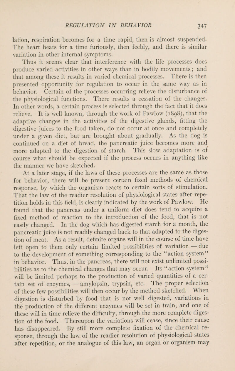 lation, respiration becomes for a time rapid, then is almost suspended. The heart beats for a time furiously, then feebly, and there is similar variation in other internal symptoms. Thus it seems clear that interference with the life processes does produce varied activities in other ways than in bodily movements; and that among these it results in varied chemical processes. There is then presented opportunity for regulation to occur in the same way as in behavior. Certain of the processes occurring relieve the disturbance of the physiological functions. There results a cessation of the changes. In other words, a certain process is selected through the fact that it does relieve. It is well known, through the work of Pawlow (1898), that the adaptive changes in the activities of the digestive glands, fitting the digestive juices to the food taken, do not occur at once and completely under a given diet, but are brought about gradually. As the dog is continued on a diet of bread, the pancreatic juice becomes more and more adapted to the digestion of starch. This slow adaptation is of course what should be expected if the process occurs in anything like the manner we have sketched. At a later stage, if the laws of these processes are the same as those for behavior, there will be present certain fixed methods of chemical response, by which the organism reacts to certain sorts of stimulation. That the law of the readier resolution of physiological states after repe¬ tition holds in this field, is clearly indicated by the work of Pawlow. He found that the pancreas under a uniform diet does tend to acquire a fixed method of reaction to the introduction of the food, that is not easily changed. In the dog which has digested starch for a month, the pancreatic juice is not readily changed back to that adapted to the diges¬ tion of meat. As a result, definite organs will in the course of time have left open to them only certain limited possibilities of variation — due to the development of something corresponding to the “action system” in behavior. Thus, in the pancreas, there will not exist unlimited possi¬ bilities as to the chemical changes that may occur. Its “action system” will be limited perhaps to the production of varied quantities of a cer¬ tain set of enzymes, — amylopsin, trypsin, etc. The proper selection of these few possibilities will then occur by the method sketched. W hen digestion is disturbed by food that is not well digested, variations in the production of the different enzymes will be set in train, and one of these will in time relieve the difficulty, through the more complete diges¬ tion of the food. Thereupon the variations will cease, since their cause has disappeared. By still more complete fixation of the chemical re¬ sponse, through the law of the readier resolution of physiological states after repetition, or the analogue of this law, an organ or organism may