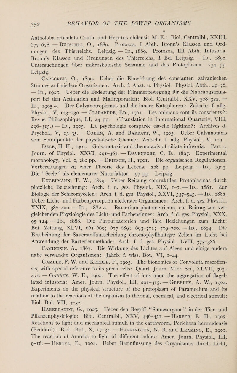 * Antholoba reticulata Couth, und Hepatus chilensis M. E.: Biol. Centralbl., XXIII, 677-678. — Butschli, O., 1880. Protozoa, I Abth. Bronn’s Klassen und Ord- nungen des Thierreichs. Leipzig. — Id., 1889. Protozoa, III Abth. Infusoria. Bronn’s Klassen und Ordnungen des Thierreichs, I Bd. Leipzig. — Id., 1892. Untersuchungen liber mikroskopische Schaume und das Protoplasma. 234 pp. Leipzig. Carlgren, O., 1899. Ueber die Einwirkung des constanten galvanischen Stromes auf niedere Organismen: Arch. f. Anat. u. Physiol. Physiol. Abth., 49-76. — Id., 1905. Ueber die Bedeutung der Llimmerbewegung fiir die Nahrungstrans- port bei den Actiniarien und Madreporarien: Biol. Centralbl., XXV, 308-322.— Id., 1905 a. Der Galvanotropismus und die innere Kataphorese: Zeitschr. f. allg. Physiol., V, 123-130. — Claparede, Ed., 1901. Les animaux sont-ils conscients?: Revue Philosophique, LI, 24 pp. (Translation in International Quarterly, VIII, 296-315.) — Id., 1905. La psychologie comparee est-elle legitime?: Archives d. Psychol., V, 13-35. — Coehn, A. and Barratt, W., 1905. Ueber Galvanotaxis vom Standpunkte der physikalische Chemie: Zeitschr. f. allg. Physiol., V, 1-9. Dale, H. H., 1901. Galvanotaxis and chemotaxis of ciliate infusoria. Part 1. Journ. of Physiol., XXVI, 291-361. — Davenport, C. B., 1897. Experimental morphology, Vol. 1, 280 pp. — Driesch, H., 1901. Die organischen Regulationen. Vorbereitungen zu einer Theorie des Lebens. 228 pp. Leipzig. — Id., 1903. Die “Seele” als elementarer Naturfaktor. 97 pp. Leipzig. Engelmann, T. W., 1879. Ueber Reizung contraktilen Protoplasmas durch plotzliche Beleuchtung: Arch. f. d. ges. Physiol., XIX, 1-7. — Id., 1881. Zur Biologie der Schizomyceten: Arch. f. d. ges. Physiol., XXVI, 537-545. — Ie>., 1882. Ueber Licht- und Farbenperception niederster Organismen: Arch. f. d. ges. Physiol., XXIX, 387-400. — Id., 1882 a. Bacterium photometricum, ein Beitrag zur ver- gleichenden Physiologie des Licht- und Farbensinnes: Arch. f. d. ges. Physiol., XXX, 95-124. — Id., 1888. Die Purpurbacterien und ihre Beziehungen zum Licht: Bot. Zeitung, XLVI, 661-669; 677-689; 693-701; 709-720. — Id., 1894. Die Erscheinung der Sauerstoffausscheidung chromophyllhaltiger Zellen im Licht bei Anwendung der Bacterienmethode: Arch. f. d. ges. Physiol., LVII, 375-386. Famintzin, A., 1867. Die Wirkung des Lichtes auf Algen und einige andere nahe verwandte Organismen: Jahrb. f. wiss. Bot., VI, 1-44. Gamble, F. W. and Keeble, F., 1903. The bionomics of Convoluta roscoffen- sis, with special reference to its green cells: Quart. Journ. Micr. Sci., XLVII, 363- 431. — Garrey, W. E., 1900. The effect of ions upon the aggregation of flagel¬ lated infusoria: Amer. Journ. Physiol., Ill, 291-315. — Greeley, A. W., 1904. Experiments on the physical structure of the protoplasm of Paramecium and its relation to the reactions of the organism to thermal, chemical, and electrical stimuli: Biol. Bui. VII, 3-32. Haberlandt, G., 1905. Ueber den Begriff “Sinnesorgane” in der Tier- und Pflanzenphysiologie: Biol. Centralbl., XXV, 446-451. — Harper, E. H., 1905. Reactions to light and mechanical stimuli in the earthworm, Perichaeta bermudensis (Beddard): Biol. Bui., X, 17-34. — Harrington, N. R. and Teaming, E., 1900. The reaction of Amoeba to light of different colors: Amer. Journ. Physiol., Ill, 9-16. — Hertel, E., 1904. Ueber Beeinflussung des Organismus durch Licht,