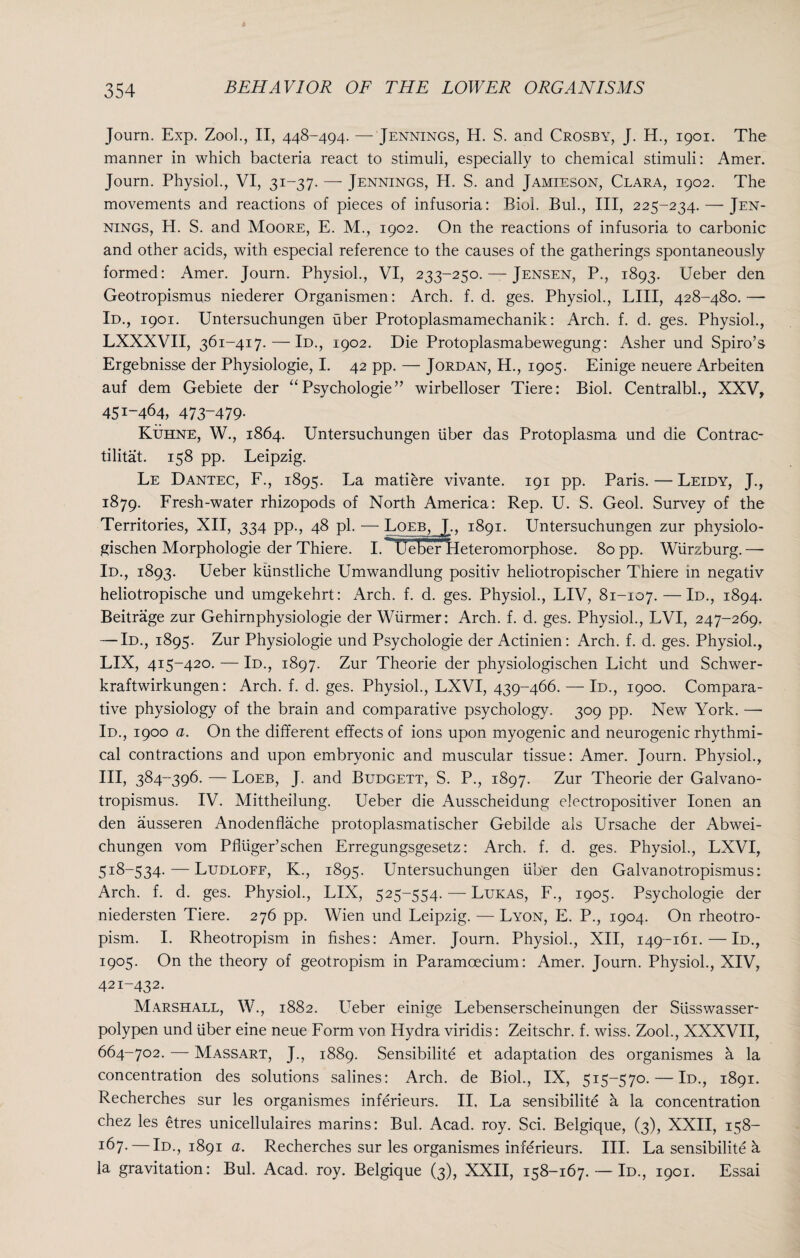 Journ. Exp. Zool., II, 448-494. — Jennings, H. S. and Crosby, J. H., 1901. The manner in which bacteria react to stimuli, especially to chemical stimuli: Amer. Journ. Physiol., VI, 31-37. — Jennings, H. S. and Jamieson, Clara, 1902. The movements and reactions of pieces of infusoria: Biol. Bui., Ill, 225-234. — Jen¬ nings, H. S. and Moore, E. M., 1902. On the reactions of infusoria to carbonic and other acids, with especial reference to the causes of the gatherings spontaneously formed: Amer. Journ. Physiol., VI, 233-250. — Jensen, P., 1893. Ueber den Geotropismus niederer Organismen: Arch. f. d. ges. Physiol., LIII, 428-480.— Id., 1901. Untersuchungen uber Protoplasmamechanik: Arch. f. d. ges. Physiol., LXXXVII, 361-417. — Id., 1902. Die Protoplasmabewegung: Asher und Spiro’s Ergebnisse der Physiologie, I. 42 pp. — Jordan, H., 1905. Einige neuere Arbeiten auf dem Gebiete der “ Psychologie ” wirbelloser Tiere: Biol. Centralbl., XXV, 451-464, 473-479- Kuhne, W., 1864. Untersuchungen iiber das Protoplasma und die Contrac- tilitat. 158 pp. Leipzig. Le Dantec, F., 1895. La matiere vivante. 191 pp. Paris. — Leidy, J., 1879. Fresh-water rhizopods of North America: Rep. U. S. Geol. Survey of the Territories, XII, 334 pp., 48 pi. — Loeb, J., 1891. Untersuchungen zur physiolo- gischen Morphologie der Thiere. I.^UeBer lleteromorphose. 80 pp. Wurzburg.—- Id., 1893. Ueber kiinstliche Umwandlung positiv heliotropischer Thiere in negativ heliotropische und umgekehrt: Arch. f. d. ges. Physiol., LIV, 81-107. — Id., 1894* Beitrage zur Gehirnphysiologie der Wiirmer: Arch. f. d. ges. Physiol., LVI, 247-269. — Id., 1895. Zur Physiologie und Psychologie der Actinien: Arch. f. d. ges. Physiol., LIX, 415-420. — Id., 1897. Zur Theorie der physiologischen Licht und Schwer- kraftwirkungen: Arch. f. d. ges. Physiol., LXVI, 439-466. — Id., 1900. Compara¬ tive physiology of the brain and comparative psychology. 309 pp. New York. —- Id., 1900 a. On the different effects of ions upon myogenic and neurogenic rhythmi¬ cal contractions and upon embryonic and muscular tissue: Amer. Journ. Physiol., Ill, 384-396. — Loeb, J. and Budgett, S. P., 1897. Zur Theorie der Galvano- tropismus. IV. Mittheilung. Ueber die Ausscheidung electropositiver Ionen an den ausseren Anodenflache protoplasmatischer Gebilde ais Ursache der Abwei- chungen vom Pfluger’schen Erregungsgesetz: Arch. f. d. ges. Physiol., LXVI, 518-534. — Ludloff, K., 1895. Untersuchungen liber den Galvanotropismus: Arch. f. d. ges. Physiol., LIX, 525-554. — Lukas, F., 1905. Psychologie der niedersten Tiere. 276 pp. Wien und Leipzig. — Lyon, E. P., 1904. On rheotro- pism. I. Rheotropism in fishes: Amer. Journ. Physiol., XII, 149-161. — Id., 1905. On the theory of geotropism in Paramoecium: Amer. Journ. Physiol., XIV, 421-432. Marshall, W., 1882. Ueber einige Lebenserscheinungen der Slisswasser- polypen und liber eine neue Form von Hydra viridis: Zeitschr. f. wiss. Zook, XXXVII, 664-702. — Massart, J., 1889. Sensibilite et adaptation des organismes h la concentration des solutions salines: Arch, de Biol., IX, 515-570. — Id., 1891. Recherches sur les organismes inferieurs. II. La sensibilite a la concentration chez les etres unicellulaires marins: Bui. Acad. roy. Sci. Belgique, (3), XXII, 158- i67- — Id., 1891 a. Recherches sur les organismes inferieurs. III. La sensibilite h la gravitation: Bui. Acad. roy. Belgique (3), XXII, 158-167. — Id., 1901. Essai