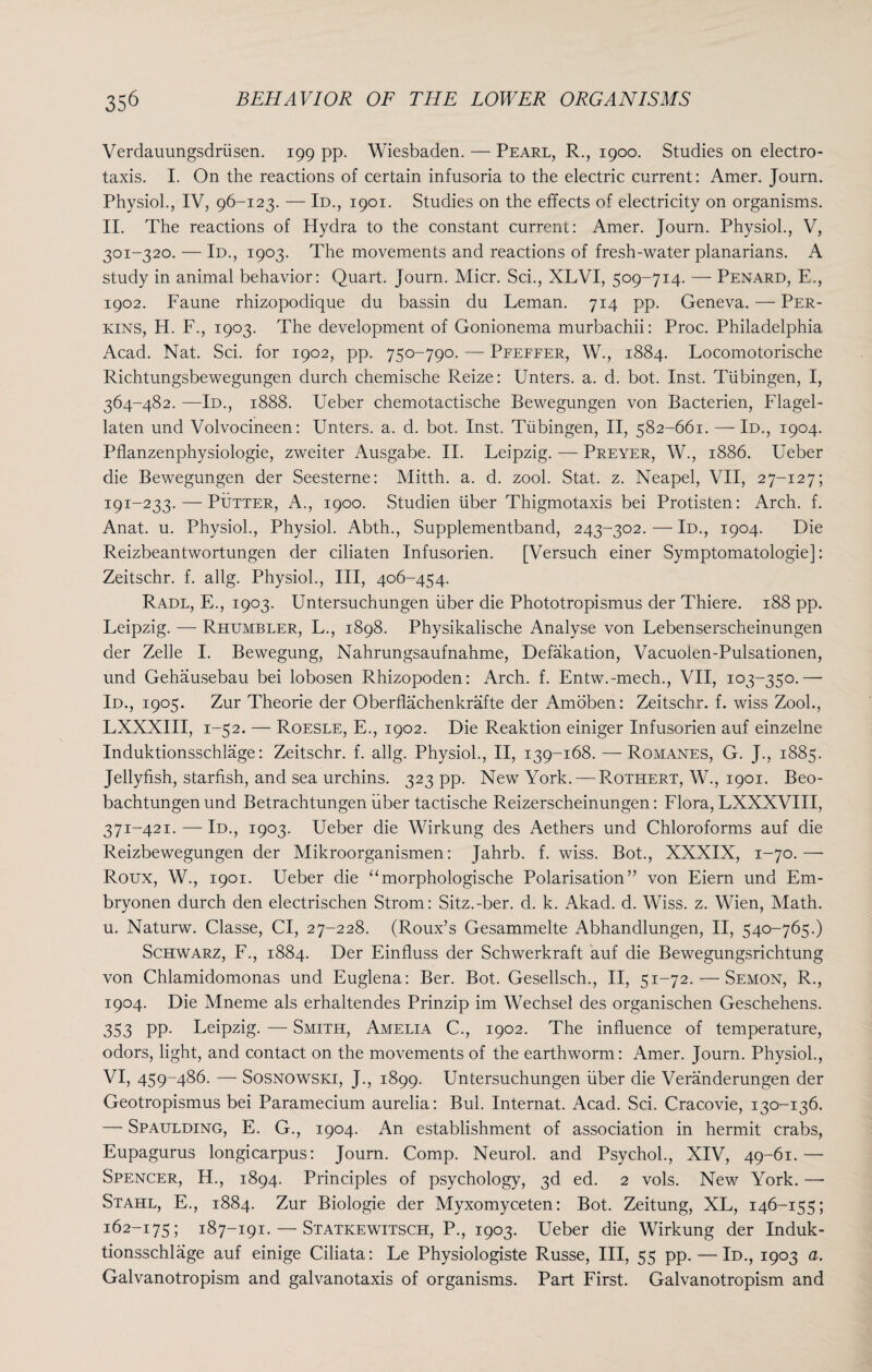 Verdauungsdriisen. 199 pp. Wiesbaden. — Pearl, R., 1900. Studies on electro¬ taxis. I. On the reactions of certain infusoria to the electric current: Amer. Journ. Physiol., IV, 96-123. — Id., 1901. Studies on the effects of electricity on organisms. II. The reactions of Hydra to the constant current: Amer. Journ. Physiol., V, 301-320. — Id., 1903. The movements and reactions of fresh-water planarians. A study in animal behavior: Quart. Journ. Micr. Sci., XLVI, 509-714. — Penard, E., 1902. Faune rhizopodique du bassin du Leman. 714 pp. Geneva. — Per¬ kins, H. F., 1903. The development of Gonionema murbachii: Proc. Philadelphia Acad. Nat. Sci. for 1902, pp. 750-790. — Peefeer, W., 1884. Locomotorische Richtungsbewegungen durch chemische Reize: Unters. a. d. bot. Inst. Tubingen, I, 364-482. —Id., 1888. Ueber chemotactische Bewegungen von Bacterien, Flagel- laten und Volvocineen: Unters. a. d. bot. Inst. Tubingen, II, 582-661. — Id., 1904. Pflanzenphysiologie, zweiter Ausgabe. II. Leipzig. — Preyer, W., 1886. Ueber die Bewegungen der Seesterne: Mitth. a. d. zool. Stat. z. Neapel, VII, 27-127; 191-233. — Putter, A., 1900. Studien liber Thigmotaxis bei Protisten: Arch. f. Anat. u. Physiol., Physiol. Abth., Supplementband, 243-302. — Id., 1904. Die Reizbeantwortungen der ciliaten Infusorien. [Versuch einer Symptomatologie]: Zeitschr. f. allg. Physiol., Ill, 406-454. Radl, E., 1903. Untersuchungen fiber die Phototropismus der Thiere. 188 pp. Leipzig. — Rhumbler, L., 1898. Physikalische Analyse von Lebenserscheinungen der Zelle I. Bewegung, Nahrungsaufnahme, Defalcation, Vacuolen-Pulsationen, und Gehausebau bei lobosen Rhizopoden: Arch. f. Entw.-mech., VII, 103-350.—■ Id., 1905. Zur Theorie der Oberflachenkrafte der Amoben: Zeitschr. f. wiss Zool., LXXXIII, 1-52. — Roesle, E., 1902. Die Reaktion einiger Infusorien auf einzelne Induktionsschlage: Zeitschr. f. allg. Physiol., II, 139-168. — Romanes, G. J., 1885. Jellyfish, starfish, and sea urchins. 323 pp. New York. — Rutitert, W., 1901. Beo- bachtungen und Betrachtungen fiber tactische Reizerscheinungen: Flora, LXXXVIII, 371-421. — Id., 1903. Ueber die Wirkung des Aethers und Chloroforms auf die Reizbewegungen der Mikroorganismen: Jahrb. f. wiss. Bot., XXXIX, 1-70.— Roux, W., 1901. Ueber die “morphologische Polarisation” von Eiern und Em- bryonen durch den electrischen Strom: Sitz.-ber. d. k. Akad. d. Wiss. z. Wien, Math, u. Naturw. Classe, Cl, 27-228. (Roux’s Gesammelte Abhandlungen, II, 540-765.) Schwarz, F., 1884. Der Einfluss der Schwerkraft auf die Bewegungsrichtung von Chlamidomonas und Euglena: Ber. Bot. Gesellsch., II, 51-72. — Semon, R., 1904. Die Mneme als erhaltendes Prinzip im Wechsel des organischen Geschehens. 353 PP- Leipzig. — Smith, Amelia C., 1902. The influence of temperature, odors, light, and contact on the movements of the earthworm: Amer. Journ. Physiol., VI, 459-486. — Sosnowski, J., 1899. Untersuchungen fiber die Veranderungen der Geotropismus bei Paramecium aurelia: Bui. Internat. Acad. Sci. Cracovie, 130-136. — Spaulding, E. G., 1904. An establishment of association in hermit crabs, Eupagurus longicarpus: Journ. Comp. Neurol, and Psychol., XIV, 49-61.— Spencer, H., 1894. Principles of psychology, 3d ed. 2 vols. New York. —- Stahl, E., 1884. Zur Biologie der Myxomyceten: Bot. Zeitung, XL, 146-155; 162-175; 187-191. — Statkewitsch, P., 1903. Ueber die Wirkung der Induk¬ tionsschlage auf einige Ciliata: Le Physiologiste Russe, III, 55 pp. — Id., 1903 a. Galvanotropism and galvanotaxis of organisms. Part First. Galvanotropism and